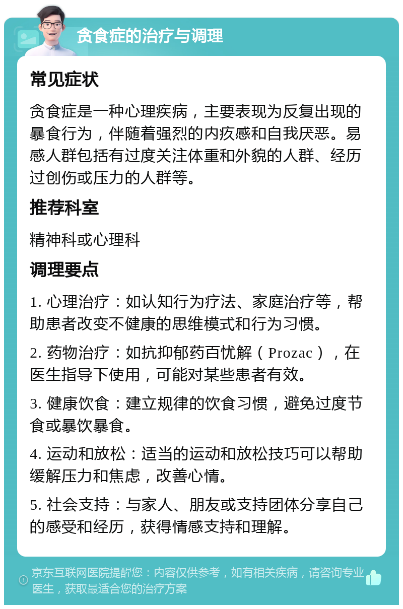 贪食症的治疗与调理 常见症状 贪食症是一种心理疾病，主要表现为反复出现的暴食行为，伴随着强烈的内疚感和自我厌恶。易感人群包括有过度关注体重和外貌的人群、经历过创伤或压力的人群等。 推荐科室 精神科或心理科 调理要点 1. 心理治疗：如认知行为疗法、家庭治疗等，帮助患者改变不健康的思维模式和行为习惯。 2. 药物治疗：如抗抑郁药百忧解（Prozac），在医生指导下使用，可能对某些患者有效。 3. 健康饮食：建立规律的饮食习惯，避免过度节食或暴饮暴食。 4. 运动和放松：适当的运动和放松技巧可以帮助缓解压力和焦虑，改善心情。 5. 社会支持：与家人、朋友或支持团体分享自己的感受和经历，获得情感支持和理解。