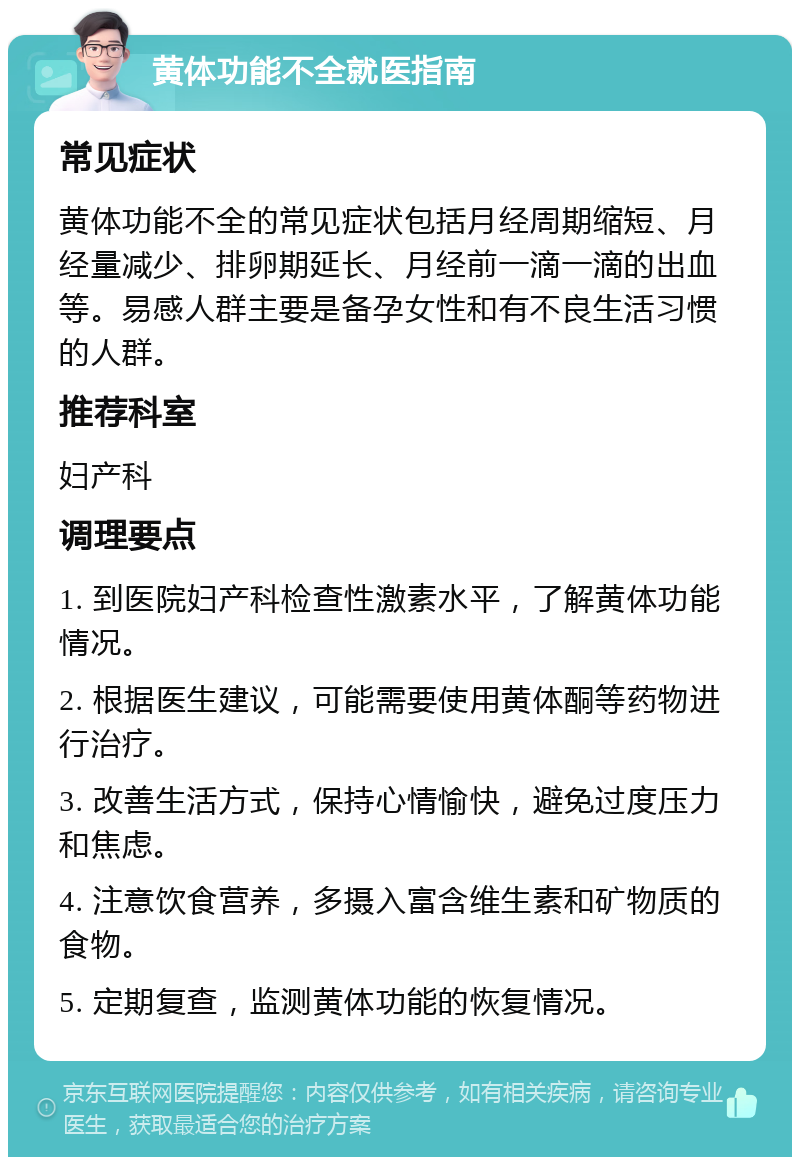 黄体功能不全就医指南 常见症状 黄体功能不全的常见症状包括月经周期缩短、月经量减少、排卵期延长、月经前一滴一滴的出血等。易感人群主要是备孕女性和有不良生活习惯的人群。 推荐科室 妇产科 调理要点 1. 到医院妇产科检查性激素水平，了解黄体功能情况。 2. 根据医生建议，可能需要使用黄体酮等药物进行治疗。 3. 改善生活方式，保持心情愉快，避免过度压力和焦虑。 4. 注意饮食营养，多摄入富含维生素和矿物质的食物。 5. 定期复查，监测黄体功能的恢复情况。