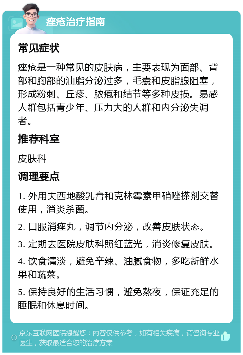 痤疮治疗指南 常见症状 痤疮是一种常见的皮肤病，主要表现为面部、背部和胸部的油脂分泌过多，毛囊和皮脂腺阻塞，形成粉刺、丘疹、脓疱和结节等多种皮损。易感人群包括青少年、压力大的人群和内分泌失调者。 推荐科室 皮肤科 调理要点 1. 外用夫西地酸乳膏和克林霉素甲硝唑搽剂交替使用，消炎杀菌。 2. 口服消痤丸，调节内分泌，改善皮肤状态。 3. 定期去医院皮肤科照红蓝光，消炎修复皮肤。 4. 饮食清淡，避免辛辣、油腻食物，多吃新鲜水果和蔬菜。 5. 保持良好的生活习惯，避免熬夜，保证充足的睡眠和休息时间。