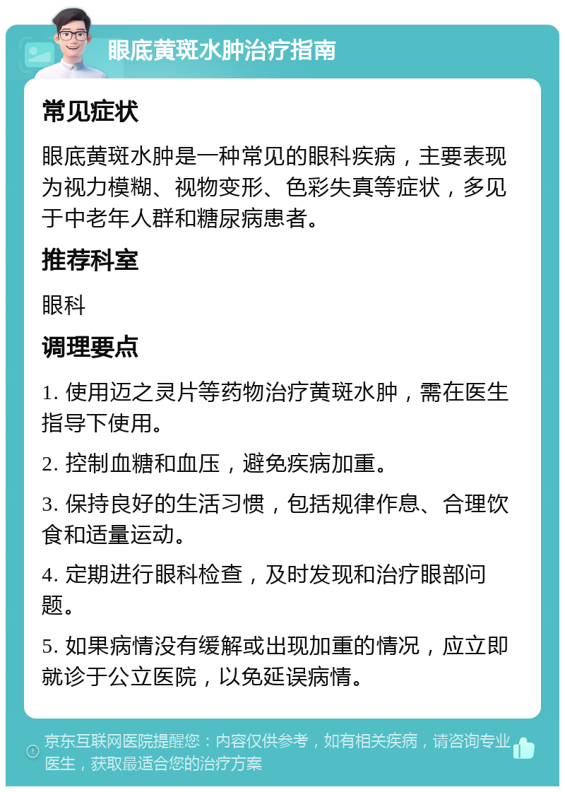 眼底黄斑水肿治疗指南 常见症状 眼底黄斑水肿是一种常见的眼科疾病，主要表现为视力模糊、视物变形、色彩失真等症状，多见于中老年人群和糖尿病患者。 推荐科室 眼科 调理要点 1. 使用迈之灵片等药物治疗黄斑水肿，需在医生指导下使用。 2. 控制血糖和血压，避免疾病加重。 3. 保持良好的生活习惯，包括规律作息、合理饮食和适量运动。 4. 定期进行眼科检查，及时发现和治疗眼部问题。 5. 如果病情没有缓解或出现加重的情况，应立即就诊于公立医院，以免延误病情。