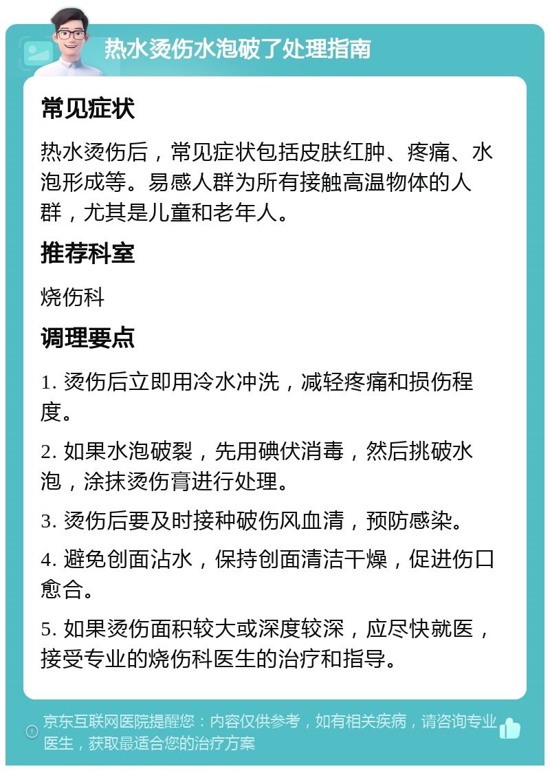 热水烫伤水泡破了处理指南 常见症状 热水烫伤后，常见症状包括皮肤红肿、疼痛、水泡形成等。易感人群为所有接触高温物体的人群，尤其是儿童和老年人。 推荐科室 烧伤科 调理要点 1. 烫伤后立即用冷水冲洗，减轻疼痛和损伤程度。 2. 如果水泡破裂，先用碘伏消毒，然后挑破水泡，涂抹烫伤膏进行处理。 3. 烫伤后要及时接种破伤风血清，预防感染。 4. 避免创面沾水，保持创面清洁干燥，促进伤口愈合。 5. 如果烫伤面积较大或深度较深，应尽快就医，接受专业的烧伤科医生的治疗和指导。