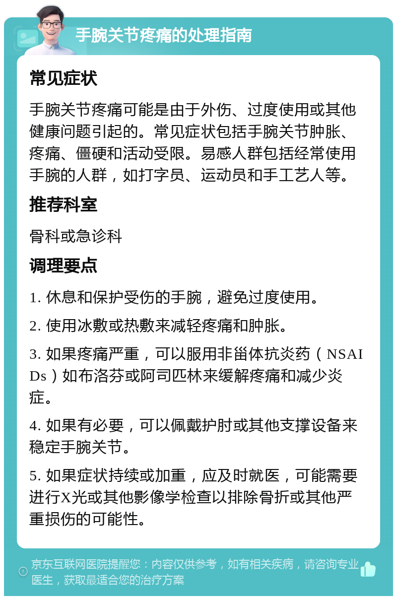 手腕关节疼痛的处理指南 常见症状 手腕关节疼痛可能是由于外伤、过度使用或其他健康问题引起的。常见症状包括手腕关节肿胀、疼痛、僵硬和活动受限。易感人群包括经常使用手腕的人群，如打字员、运动员和手工艺人等。 推荐科室 骨科或急诊科 调理要点 1. 休息和保护受伤的手腕，避免过度使用。 2. 使用冰敷或热敷来减轻疼痛和肿胀。 3. 如果疼痛严重，可以服用非甾体抗炎药（NSAIDs）如布洛芬或阿司匹林来缓解疼痛和减少炎症。 4. 如果有必要，可以佩戴护肘或其他支撑设备来稳定手腕关节。 5. 如果症状持续或加重，应及时就医，可能需要进行X光或其他影像学检查以排除骨折或其他严重损伤的可能性。