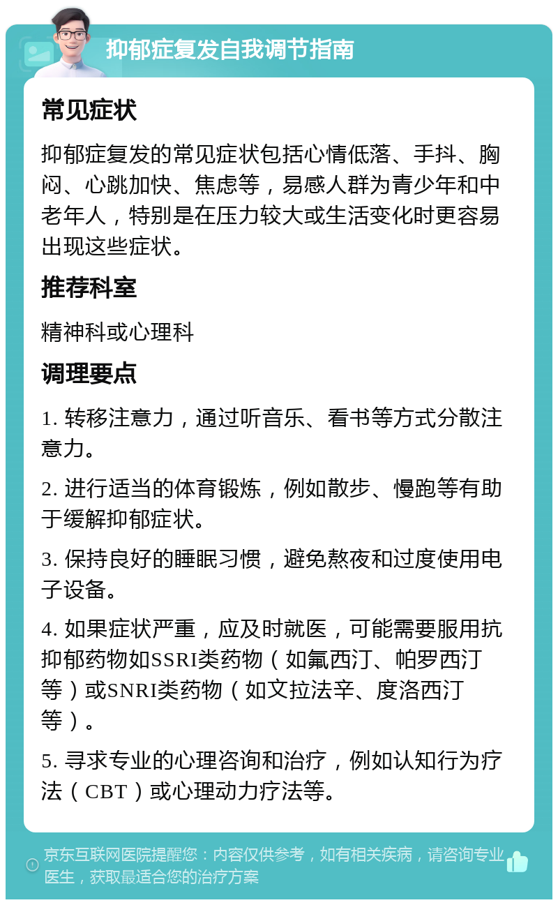 抑郁症复发自我调节指南 常见症状 抑郁症复发的常见症状包括心情低落、手抖、胸闷、心跳加快、焦虑等，易感人群为青少年和中老年人，特别是在压力较大或生活变化时更容易出现这些症状。 推荐科室 精神科或心理科 调理要点 1. 转移注意力，通过听音乐、看书等方式分散注意力。 2. 进行适当的体育锻炼，例如散步、慢跑等有助于缓解抑郁症状。 3. 保持良好的睡眠习惯，避免熬夜和过度使用电子设备。 4. 如果症状严重，应及时就医，可能需要服用抗抑郁药物如SSRI类药物（如氟西汀、帕罗西汀等）或SNRI类药物（如文拉法辛、度洛西汀等）。 5. 寻求专业的心理咨询和治疗，例如认知行为疗法（CBT）或心理动力疗法等。