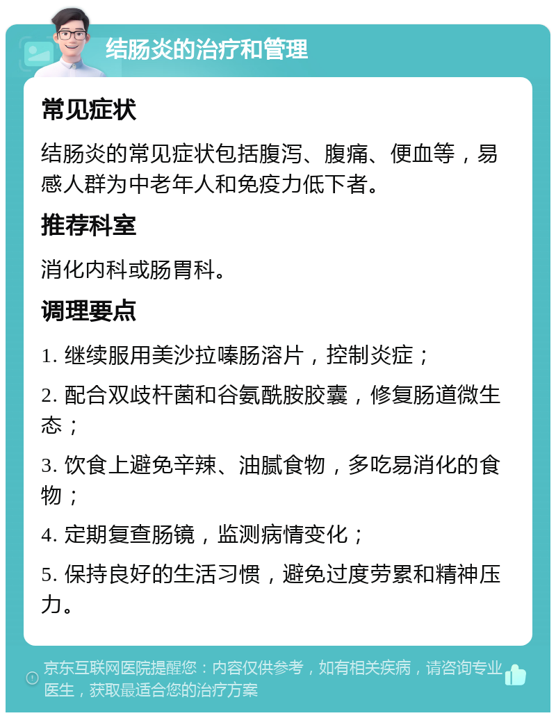 结肠炎的治疗和管理 常见症状 结肠炎的常见症状包括腹泻、腹痛、便血等，易感人群为中老年人和免疫力低下者。 推荐科室 消化内科或肠胃科。 调理要点 1. 继续服用美沙拉嗪肠溶片，控制炎症； 2. 配合双歧杆菌和谷氨酰胺胶囊，修复肠道微生态； 3. 饮食上避免辛辣、油腻食物，多吃易消化的食物； 4. 定期复查肠镜，监测病情变化； 5. 保持良好的生活习惯，避免过度劳累和精神压力。