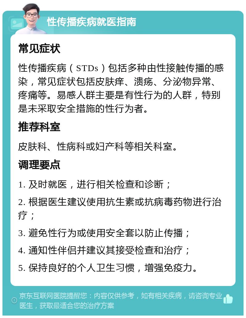 性传播疾病就医指南 常见症状 性传播疾病（STDs）包括多种由性接触传播的感染，常见症状包括皮肤痒、溃疡、分泌物异常、疼痛等。易感人群主要是有性行为的人群，特别是未采取安全措施的性行为者。 推荐科室 皮肤科、性病科或妇产科等相关科室。 调理要点 1. 及时就医，进行相关检查和诊断； 2. 根据医生建议使用抗生素或抗病毒药物进行治疗； 3. 避免性行为或使用安全套以防止传播； 4. 通知性伴侣并建议其接受检查和治疗； 5. 保持良好的个人卫生习惯，增强免疫力。