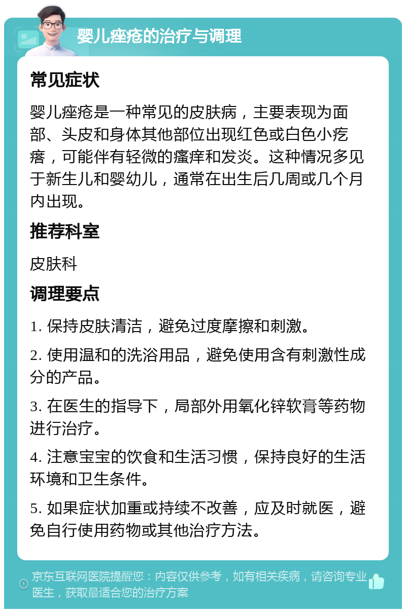 婴儿痤疮的治疗与调理 常见症状 婴儿痤疮是一种常见的皮肤病，主要表现为面部、头皮和身体其他部位出现红色或白色小疙瘩，可能伴有轻微的瘙痒和发炎。这种情况多见于新生儿和婴幼儿，通常在出生后几周或几个月内出现。 推荐科室 皮肤科 调理要点 1. 保持皮肤清洁，避免过度摩擦和刺激。 2. 使用温和的洗浴用品，避免使用含有刺激性成分的产品。 3. 在医生的指导下，局部外用氧化锌软膏等药物进行治疗。 4. 注意宝宝的饮食和生活习惯，保持良好的生活环境和卫生条件。 5. 如果症状加重或持续不改善，应及时就医，避免自行使用药物或其他治疗方法。