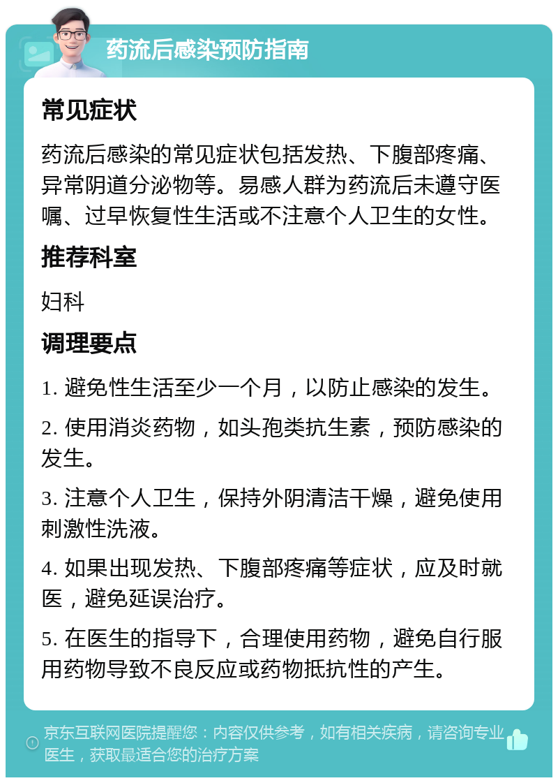 药流后感染预防指南 常见症状 药流后感染的常见症状包括发热、下腹部疼痛、异常阴道分泌物等。易感人群为药流后未遵守医嘱、过早恢复性生活或不注意个人卫生的女性。 推荐科室 妇科 调理要点 1. 避免性生活至少一个月，以防止感染的发生。 2. 使用消炎药物，如头孢类抗生素，预防感染的发生。 3. 注意个人卫生，保持外阴清洁干燥，避免使用刺激性洗液。 4. 如果出现发热、下腹部疼痛等症状，应及时就医，避免延误治疗。 5. 在医生的指导下，合理使用药物，避免自行服用药物导致不良反应或药物抵抗性的产生。