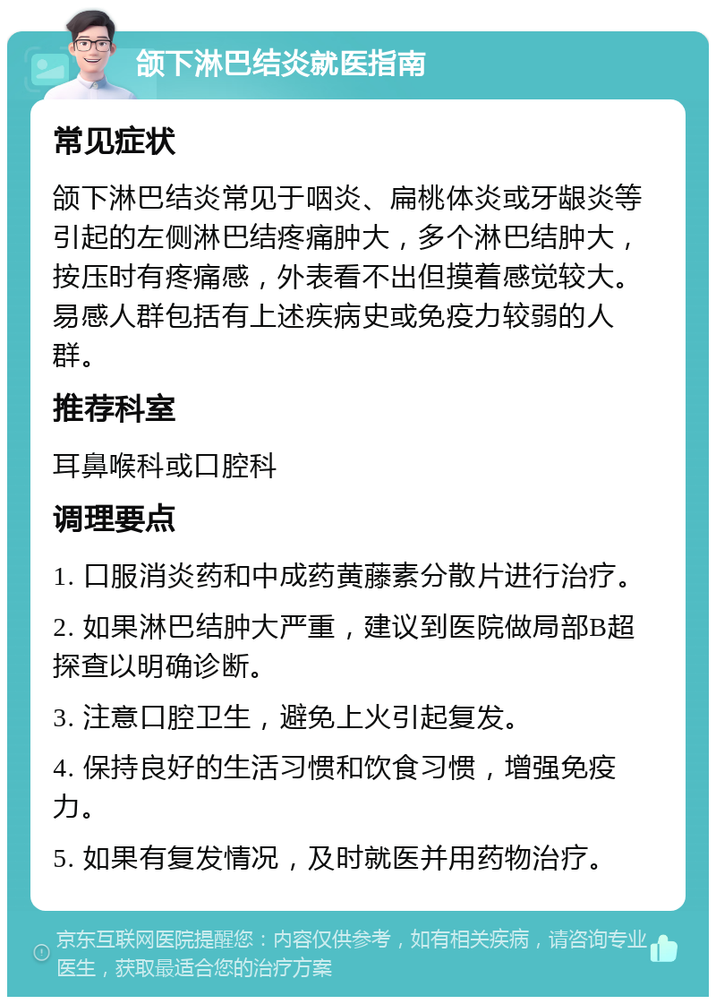 颌下淋巴结炎就医指南 常见症状 颌下淋巴结炎常见于咽炎、扁桃体炎或牙龈炎等引起的左侧淋巴结疼痛肿大，多个淋巴结肿大，按压时有疼痛感，外表看不出但摸着感觉较大。易感人群包括有上述疾病史或免疫力较弱的人群。 推荐科室 耳鼻喉科或口腔科 调理要点 1. 口服消炎药和中成药黄藤素分散片进行治疗。 2. 如果淋巴结肿大严重，建议到医院做局部B超探查以明确诊断。 3. 注意口腔卫生，避免上火引起复发。 4. 保持良好的生活习惯和饮食习惯，增强免疫力。 5. 如果有复发情况，及时就医并用药物治疗。