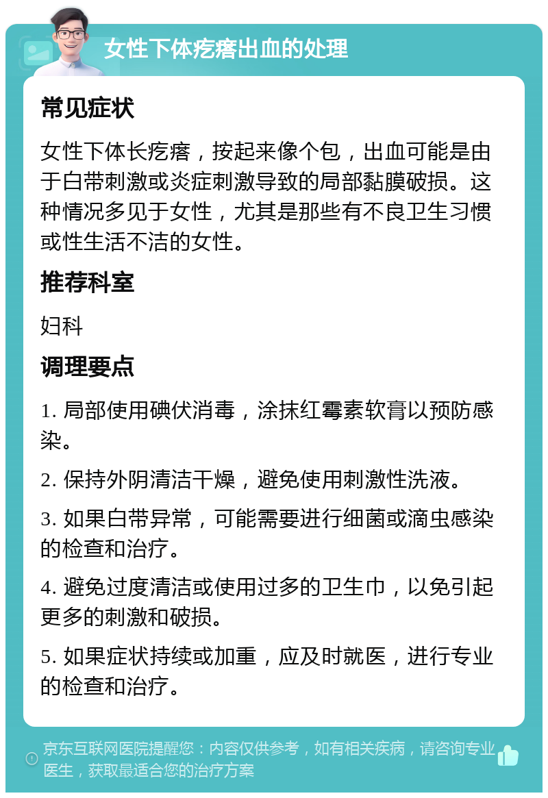 女性下体疙瘩出血的处理 常见症状 女性下体长疙瘩，按起来像个包，出血可能是由于白带刺激或炎症刺激导致的局部黏膜破损。这种情况多见于女性，尤其是那些有不良卫生习惯或性生活不洁的女性。 推荐科室 妇科 调理要点 1. 局部使用碘伏消毒，涂抹红霉素软膏以预防感染。 2. 保持外阴清洁干燥，避免使用刺激性洗液。 3. 如果白带异常，可能需要进行细菌或滴虫感染的检查和治疗。 4. 避免过度清洁或使用过多的卫生巾，以免引起更多的刺激和破损。 5. 如果症状持续或加重，应及时就医，进行专业的检查和治疗。