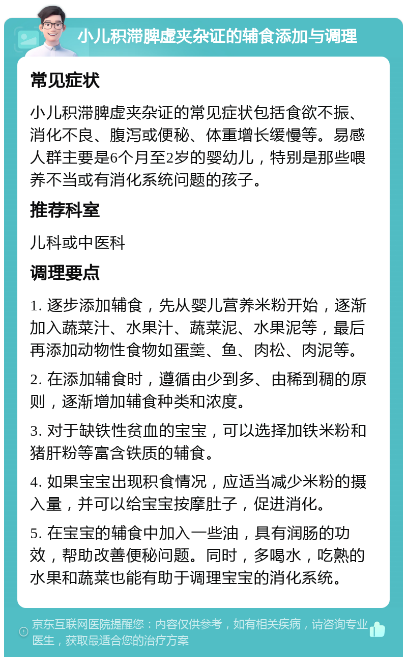 小儿积滞脾虚夹杂证的辅食添加与调理 常见症状 小儿积滞脾虚夹杂证的常见症状包括食欲不振、消化不良、腹泻或便秘、体重增长缓慢等。易感人群主要是6个月至2岁的婴幼儿，特别是那些喂养不当或有消化系统问题的孩子。 推荐科室 儿科或中医科 调理要点 1. 逐步添加辅食，先从婴儿营养米粉开始，逐渐加入蔬菜汁、水果汁、蔬菜泥、水果泥等，最后再添加动物性食物如蛋羹、鱼、肉松、肉泥等。 2. 在添加辅食时，遵循由少到多、由稀到稠的原则，逐渐增加辅食种类和浓度。 3. 对于缺铁性贫血的宝宝，可以选择加铁米粉和猪肝粉等富含铁质的辅食。 4. 如果宝宝出现积食情况，应适当减少米粉的摄入量，并可以给宝宝按摩肚子，促进消化。 5. 在宝宝的辅食中加入一些油，具有润肠的功效，帮助改善便秘问题。同时，多喝水，吃熟的水果和蔬菜也能有助于调理宝宝的消化系统。