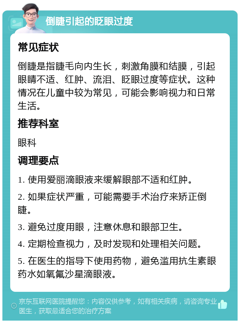 倒睫引起的眨眼过度 常见症状 倒睫是指睫毛向内生长，刺激角膜和结膜，引起眼睛不适、红肿、流泪、眨眼过度等症状。这种情况在儿童中较为常见，可能会影响视力和日常生活。 推荐科室 眼科 调理要点 1. 使用爱丽滴眼液来缓解眼部不适和红肿。 2. 如果症状严重，可能需要手术治疗来矫正倒睫。 3. 避免过度用眼，注意休息和眼部卫生。 4. 定期检查视力，及时发现和处理相关问题。 5. 在医生的指导下使用药物，避免滥用抗生素眼药水如氧氟沙星滴眼液。