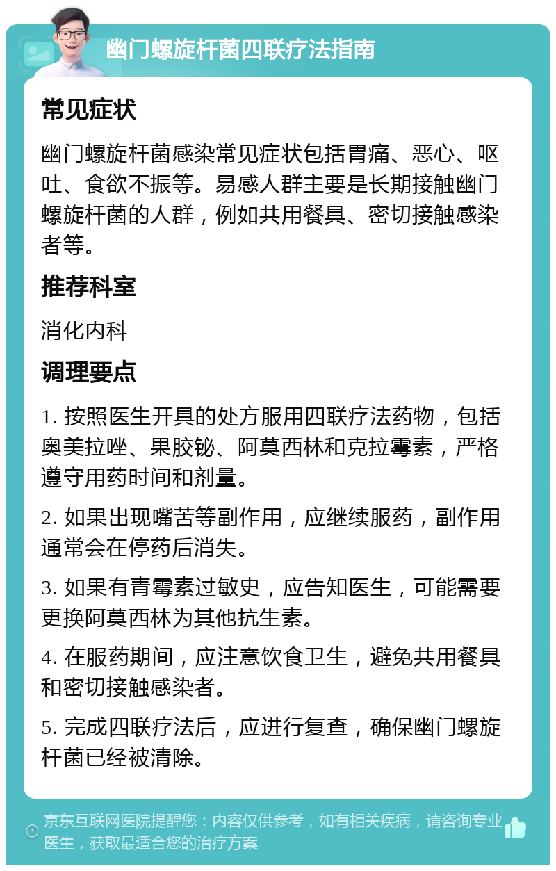 幽门螺旋杆菌四联疗法指南 常见症状 幽门螺旋杆菌感染常见症状包括胃痛、恶心、呕吐、食欲不振等。易感人群主要是长期接触幽门螺旋杆菌的人群，例如共用餐具、密切接触感染者等。 推荐科室 消化内科 调理要点 1. 按照医生开具的处方服用四联疗法药物，包括奥美拉唑、果胶铋、阿莫西林和克拉霉素，严格遵守用药时间和剂量。 2. 如果出现嘴苦等副作用，应继续服药，副作用通常会在停药后消失。 3. 如果有青霉素过敏史，应告知医生，可能需要更换阿莫西林为其他抗生素。 4. 在服药期间，应注意饮食卫生，避免共用餐具和密切接触感染者。 5. 完成四联疗法后，应进行复查，确保幽门螺旋杆菌已经被清除。