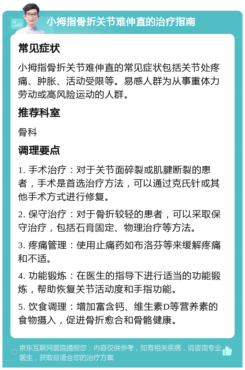 小拇指骨折关节难伸直的治疗指南 常见症状 小拇指骨折关节难伸直的常见症状包括关节处疼痛、肿胀、活动受限等。易感人群为从事重体力劳动或高风险运动的人群。 推荐科室 骨科 调理要点 1. 手术治疗：对于关节面碎裂或肌腱断裂的患者，手术是首选治疗方法，可以通过克氏针或其他手术方式进行修复。 2. 保守治疗：对于骨折较轻的患者，可以采取保守治疗，包括石膏固定、物理治疗等方法。 3. 疼痛管理：使用止痛药如布洛芬等来缓解疼痛和不适。 4. 功能锻炼：在医生的指导下进行适当的功能锻炼，帮助恢复关节活动度和手指功能。 5. 饮食调理：增加富含钙、维生素D等营养素的食物摄入，促进骨折愈合和骨骼健康。