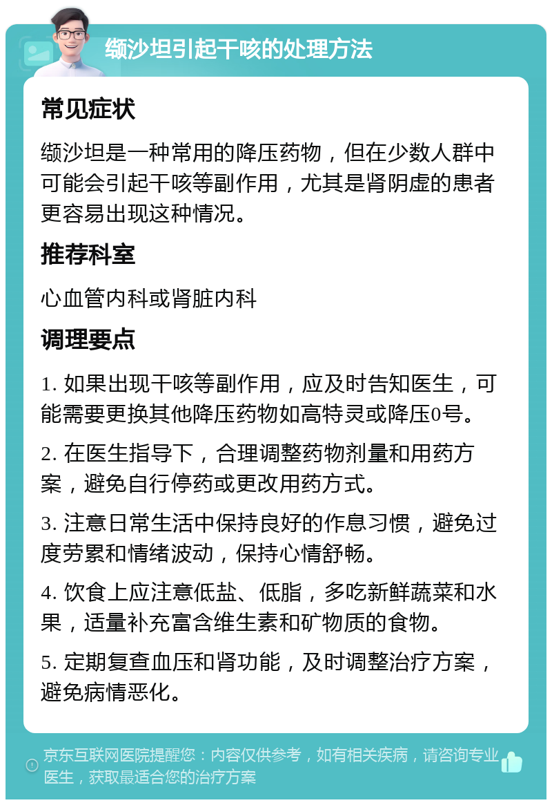 缬沙坦引起干咳的处理方法 常见症状 缬沙坦是一种常用的降压药物，但在少数人群中可能会引起干咳等副作用，尤其是肾阴虚的患者更容易出现这种情况。 推荐科室 心血管内科或肾脏内科 调理要点 1. 如果出现干咳等副作用，应及时告知医生，可能需要更换其他降压药物如高特灵或降压0号。 2. 在医生指导下，合理调整药物剂量和用药方案，避免自行停药或更改用药方式。 3. 注意日常生活中保持良好的作息习惯，避免过度劳累和情绪波动，保持心情舒畅。 4. 饮食上应注意低盐、低脂，多吃新鲜蔬菜和水果，适量补充富含维生素和矿物质的食物。 5. 定期复查血压和肾功能，及时调整治疗方案，避免病情恶化。