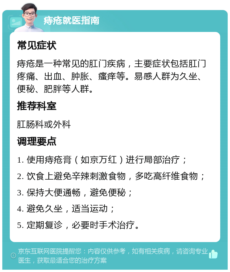 痔疮就医指南 常见症状 痔疮是一种常见的肛门疾病，主要症状包括肛门疼痛、出血、肿胀、瘙痒等。易感人群为久坐、便秘、肥胖等人群。 推荐科室 肛肠科或外科 调理要点 1. 使用痔疮膏（如京万红）进行局部治疗； 2. 饮食上避免辛辣刺激食物，多吃高纤维食物； 3. 保持大便通畅，避免便秘； 4. 避免久坐，适当运动； 5. 定期复诊，必要时手术治疗。