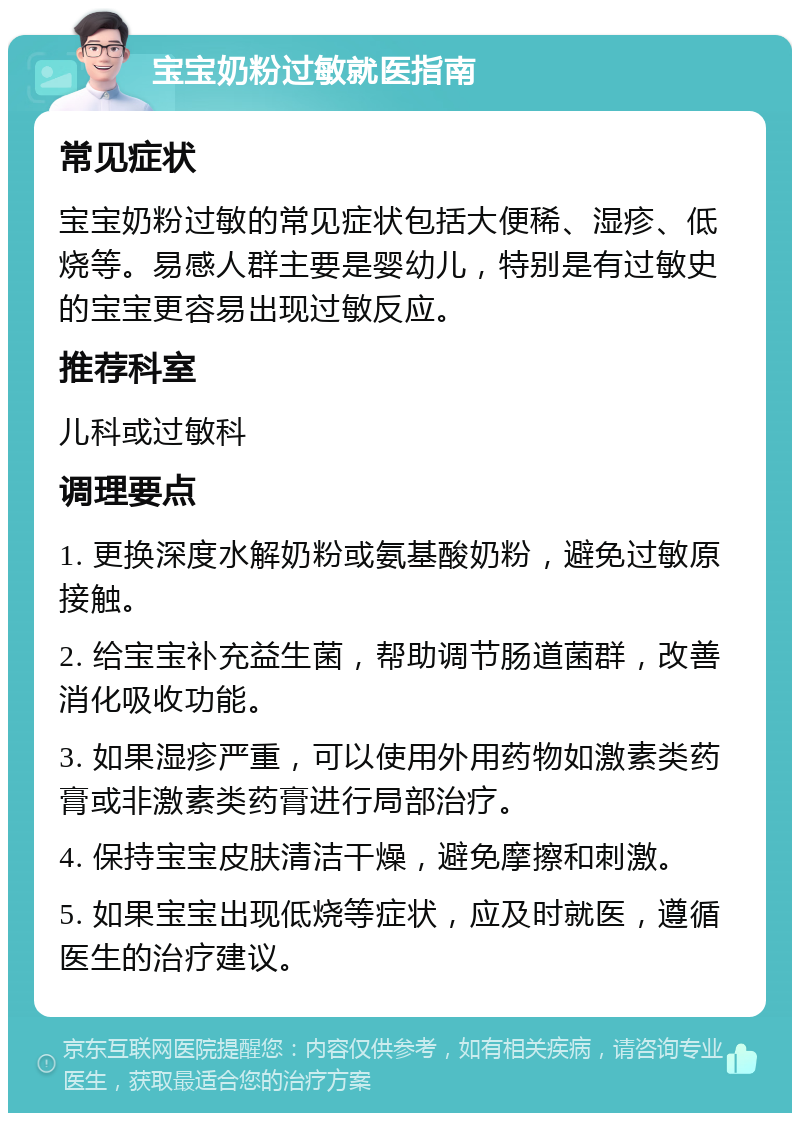 宝宝奶粉过敏就医指南 常见症状 宝宝奶粉过敏的常见症状包括大便稀、湿疹、低烧等。易感人群主要是婴幼儿，特别是有过敏史的宝宝更容易出现过敏反应。 推荐科室 儿科或过敏科 调理要点 1. 更换深度水解奶粉或氨基酸奶粉，避免过敏原接触。 2. 给宝宝补充益生菌，帮助调节肠道菌群，改善消化吸收功能。 3. 如果湿疹严重，可以使用外用药物如激素类药膏或非激素类药膏进行局部治疗。 4. 保持宝宝皮肤清洁干燥，避免摩擦和刺激。 5. 如果宝宝出现低烧等症状，应及时就医，遵循医生的治疗建议。