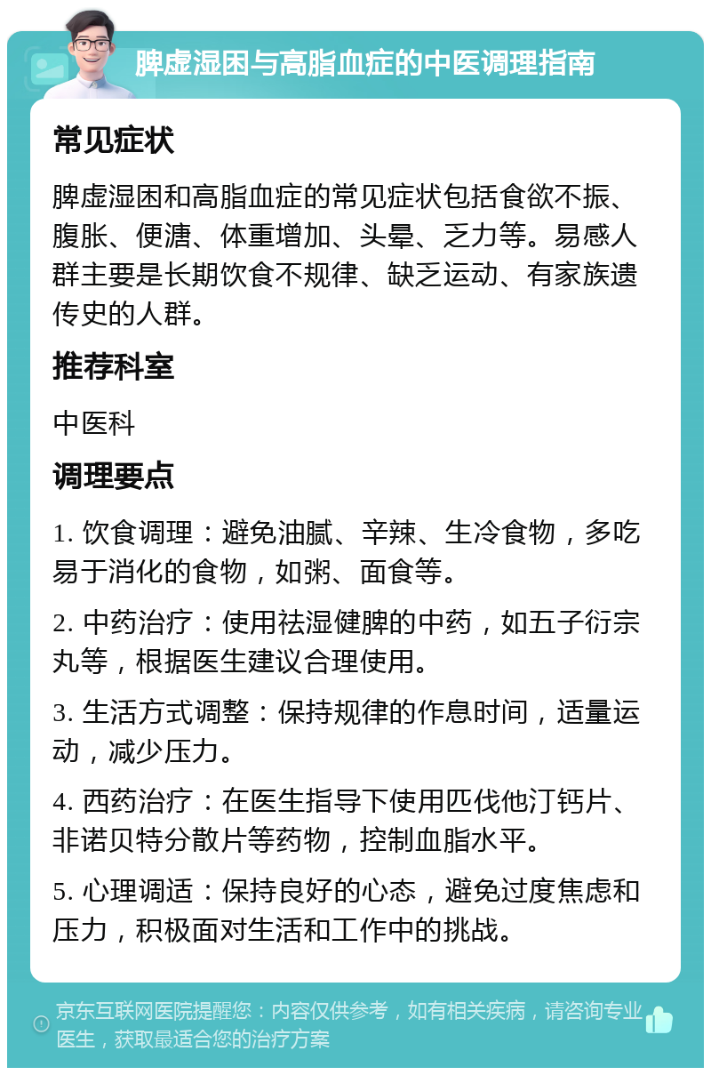 脾虚湿困与高脂血症的中医调理指南 常见症状 脾虚湿困和高脂血症的常见症状包括食欲不振、腹胀、便溏、体重增加、头晕、乏力等。易感人群主要是长期饮食不规律、缺乏运动、有家族遗传史的人群。 推荐科室 中医科 调理要点 1. 饮食调理：避免油腻、辛辣、生冷食物，多吃易于消化的食物，如粥、面食等。 2. 中药治疗：使用祛湿健脾的中药，如五子衍宗丸等，根据医生建议合理使用。 3. 生活方式调整：保持规律的作息时间，适量运动，减少压力。 4. 西药治疗：在医生指导下使用匹伐他汀钙片、非诺贝特分散片等药物，控制血脂水平。 5. 心理调适：保持良好的心态，避免过度焦虑和压力，积极面对生活和工作中的挑战。