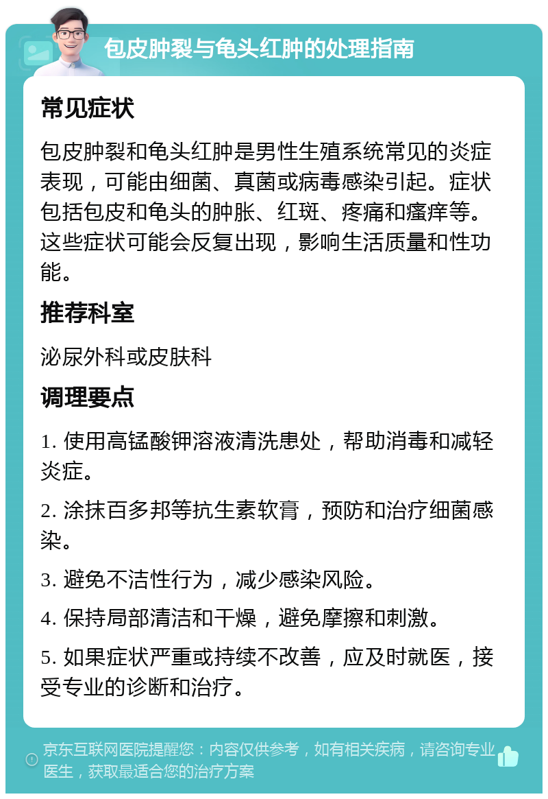 包皮肿裂与龟头红肿的处理指南 常见症状 包皮肿裂和龟头红肿是男性生殖系统常见的炎症表现，可能由细菌、真菌或病毒感染引起。症状包括包皮和龟头的肿胀、红斑、疼痛和瘙痒等。这些症状可能会反复出现，影响生活质量和性功能。 推荐科室 泌尿外科或皮肤科 调理要点 1. 使用高锰酸钾溶液清洗患处，帮助消毒和减轻炎症。 2. 涂抹百多邦等抗生素软膏，预防和治疗细菌感染。 3. 避免不洁性行为，减少感染风险。 4. 保持局部清洁和干燥，避免摩擦和刺激。 5. 如果症状严重或持续不改善，应及时就医，接受专业的诊断和治疗。