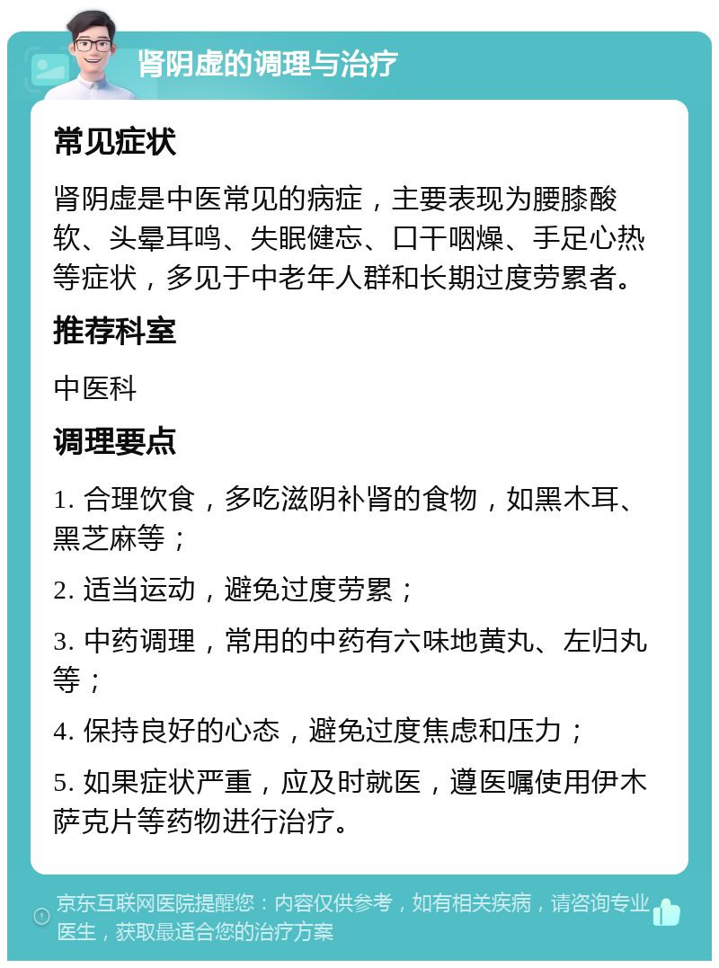 肾阴虚的调理与治疗 常见症状 肾阴虚是中医常见的病症，主要表现为腰膝酸软、头晕耳鸣、失眠健忘、口干咽燥、手足心热等症状，多见于中老年人群和长期过度劳累者。 推荐科室 中医科 调理要点 1. 合理饮食，多吃滋阴补肾的食物，如黑木耳、黑芝麻等； 2. 适当运动，避免过度劳累； 3. 中药调理，常用的中药有六味地黄丸、左归丸等； 4. 保持良好的心态，避免过度焦虑和压力； 5. 如果症状严重，应及时就医，遵医嘱使用伊木萨克片等药物进行治疗。