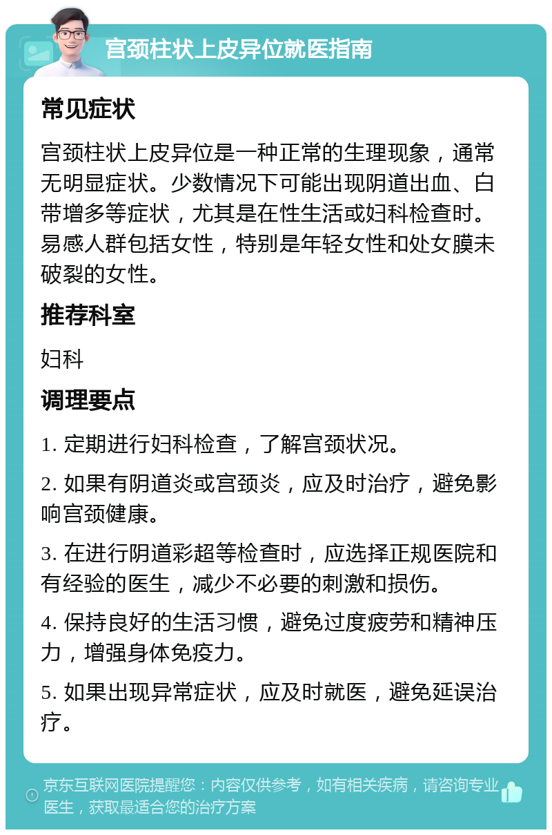 宫颈柱状上皮异位就医指南 常见症状 宫颈柱状上皮异位是一种正常的生理现象，通常无明显症状。少数情况下可能出现阴道出血、白带增多等症状，尤其是在性生活或妇科检查时。易感人群包括女性，特别是年轻女性和处女膜未破裂的女性。 推荐科室 妇科 调理要点 1. 定期进行妇科检查，了解宫颈状况。 2. 如果有阴道炎或宫颈炎，应及时治疗，避免影响宫颈健康。 3. 在进行阴道彩超等检查时，应选择正规医院和有经验的医生，减少不必要的刺激和损伤。 4. 保持良好的生活习惯，避免过度疲劳和精神压力，增强身体免疫力。 5. 如果出现异常症状，应及时就医，避免延误治疗。