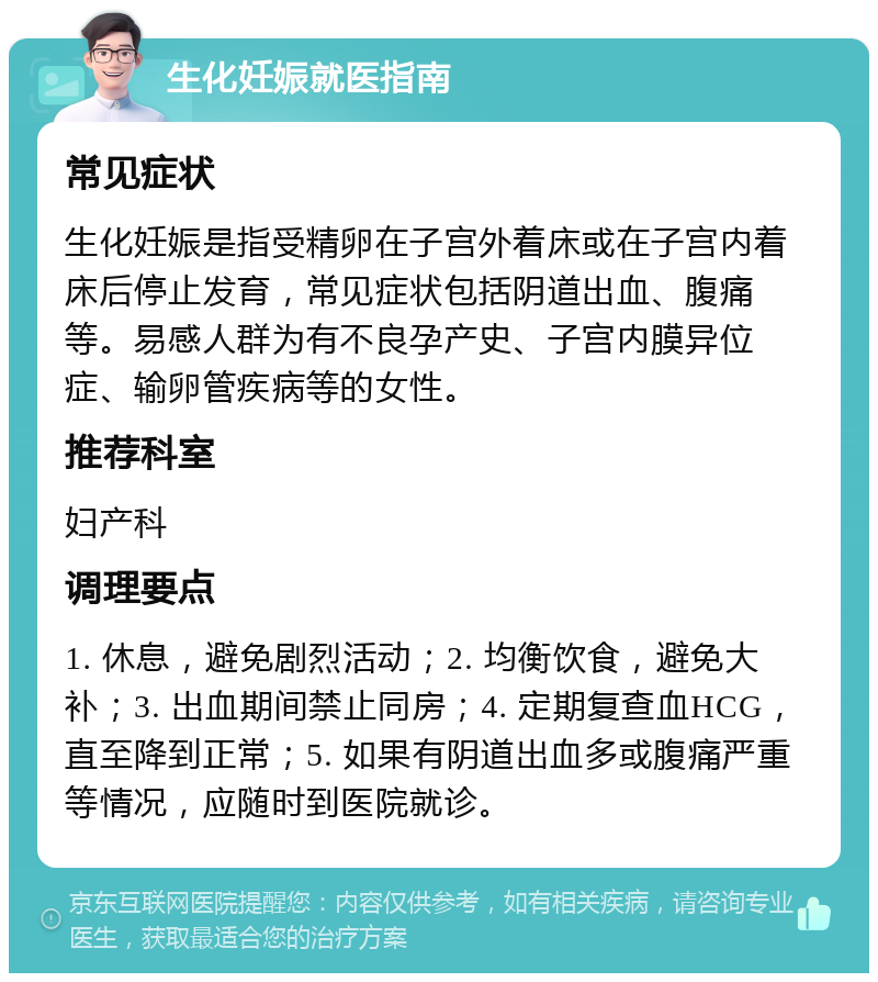 生化妊娠就医指南 常见症状 生化妊娠是指受精卵在子宫外着床或在子宫内着床后停止发育，常见症状包括阴道出血、腹痛等。易感人群为有不良孕产史、子宫内膜异位症、输卵管疾病等的女性。 推荐科室 妇产科 调理要点 1. 休息，避免剧烈活动；2. 均衡饮食，避免大补；3. 出血期间禁止同房；4. 定期复查血HCG，直至降到正常；5. 如果有阴道出血多或腹痛严重等情况，应随时到医院就诊。