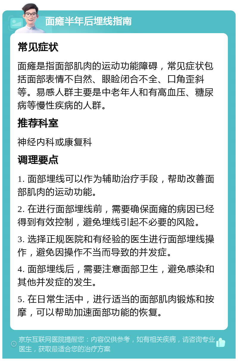 面瘫半年后埋线指南 常见症状 面瘫是指面部肌肉的运动功能障碍，常见症状包括面部表情不自然、眼睑闭合不全、口角歪斜等。易感人群主要是中老年人和有高血压、糖尿病等慢性疾病的人群。 推荐科室 神经内科或康复科 调理要点 1. 面部埋线可以作为辅助治疗手段，帮助改善面部肌肉的运动功能。 2. 在进行面部埋线前，需要确保面瘫的病因已经得到有效控制，避免埋线引起不必要的风险。 3. 选择正规医院和有经验的医生进行面部埋线操作，避免因操作不当而导致的并发症。 4. 面部埋线后，需要注意面部卫生，避免感染和其他并发症的发生。 5. 在日常生活中，进行适当的面部肌肉锻炼和按摩，可以帮助加速面部功能的恢复。