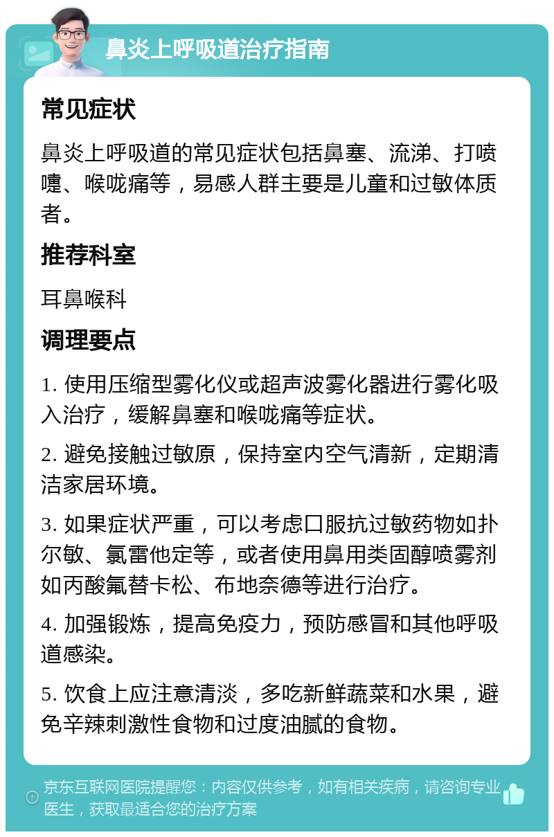 鼻炎上呼吸道治疗指南 常见症状 鼻炎上呼吸道的常见症状包括鼻塞、流涕、打喷嚏、喉咙痛等，易感人群主要是儿童和过敏体质者。 推荐科室 耳鼻喉科 调理要点 1. 使用压缩型雾化仪或超声波雾化器进行雾化吸入治疗，缓解鼻塞和喉咙痛等症状。 2. 避免接触过敏原，保持室内空气清新，定期清洁家居环境。 3. 如果症状严重，可以考虑口服抗过敏药物如扑尔敏、氯雷他定等，或者使用鼻用类固醇喷雾剂如丙酸氟替卡松、布地奈德等进行治疗。 4. 加强锻炼，提高免疫力，预防感冒和其他呼吸道感染。 5. 饮食上应注意清淡，多吃新鲜蔬菜和水果，避免辛辣刺激性食物和过度油腻的食物。