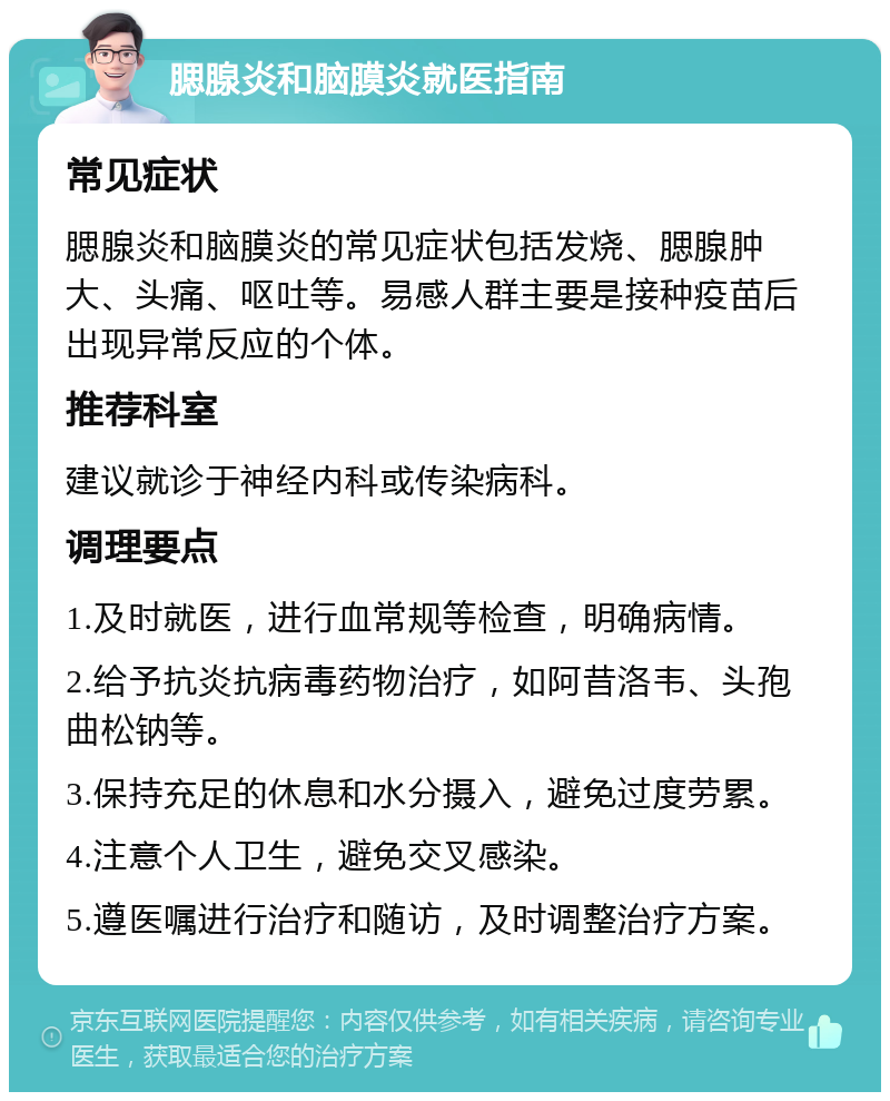 腮腺炎和脑膜炎就医指南 常见症状 腮腺炎和脑膜炎的常见症状包括发烧、腮腺肿大、头痛、呕吐等。易感人群主要是接种疫苗后出现异常反应的个体。 推荐科室 建议就诊于神经内科或传染病科。 调理要点 1.及时就医，进行血常规等检查，明确病情。 2.给予抗炎抗病毒药物治疗，如阿昔洛韦、头孢曲松钠等。 3.保持充足的休息和水分摄入，避免过度劳累。 4.注意个人卫生，避免交叉感染。 5.遵医嘱进行治疗和随访，及时调整治疗方案。