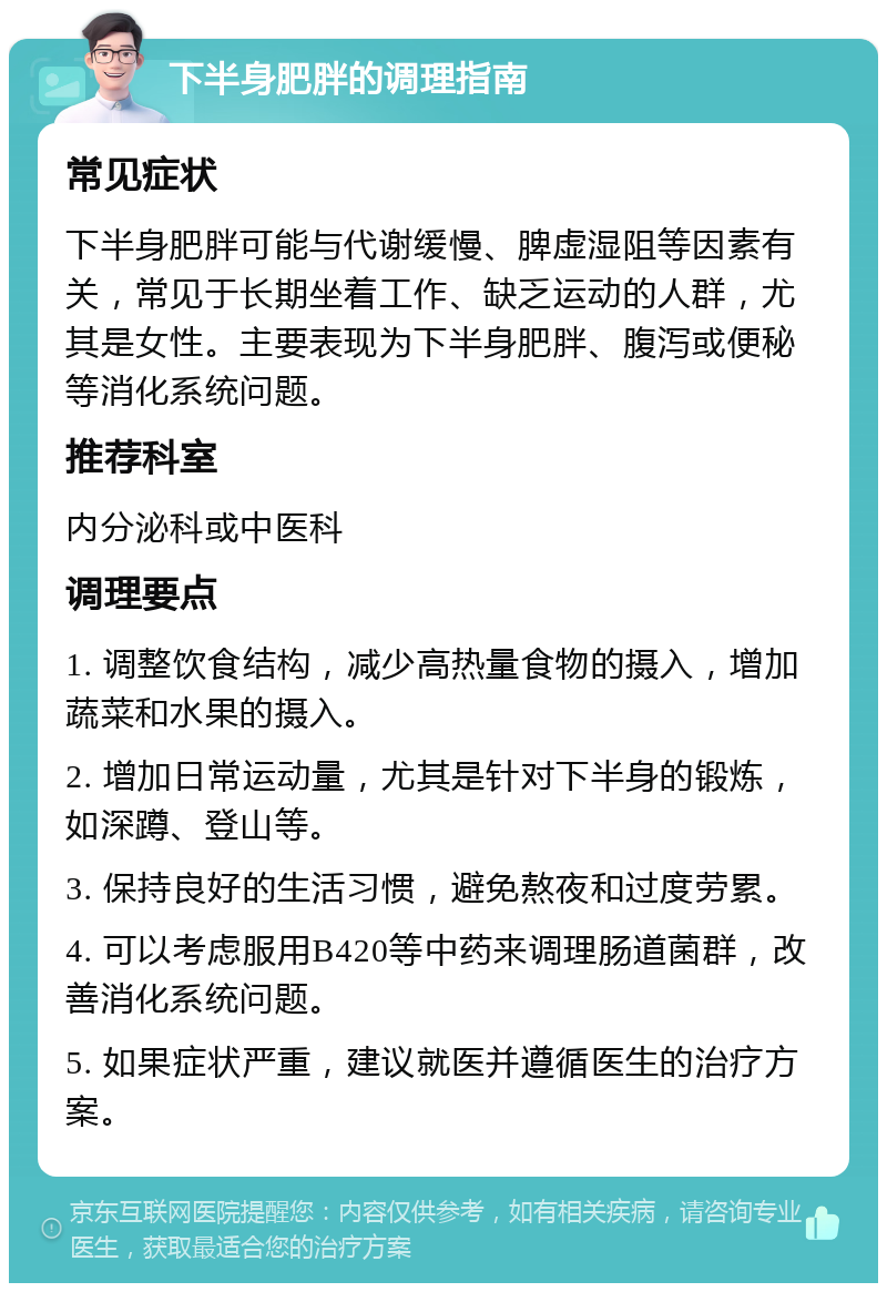 下半身肥胖的调理指南 常见症状 下半身肥胖可能与代谢缓慢、脾虚湿阻等因素有关，常见于长期坐着工作、缺乏运动的人群，尤其是女性。主要表现为下半身肥胖、腹泻或便秘等消化系统问题。 推荐科室 内分泌科或中医科 调理要点 1. 调整饮食结构，减少高热量食物的摄入，增加蔬菜和水果的摄入。 2. 增加日常运动量，尤其是针对下半身的锻炼，如深蹲、登山等。 3. 保持良好的生活习惯，避免熬夜和过度劳累。 4. 可以考虑服用B420等中药来调理肠道菌群，改善消化系统问题。 5. 如果症状严重，建议就医并遵循医生的治疗方案。