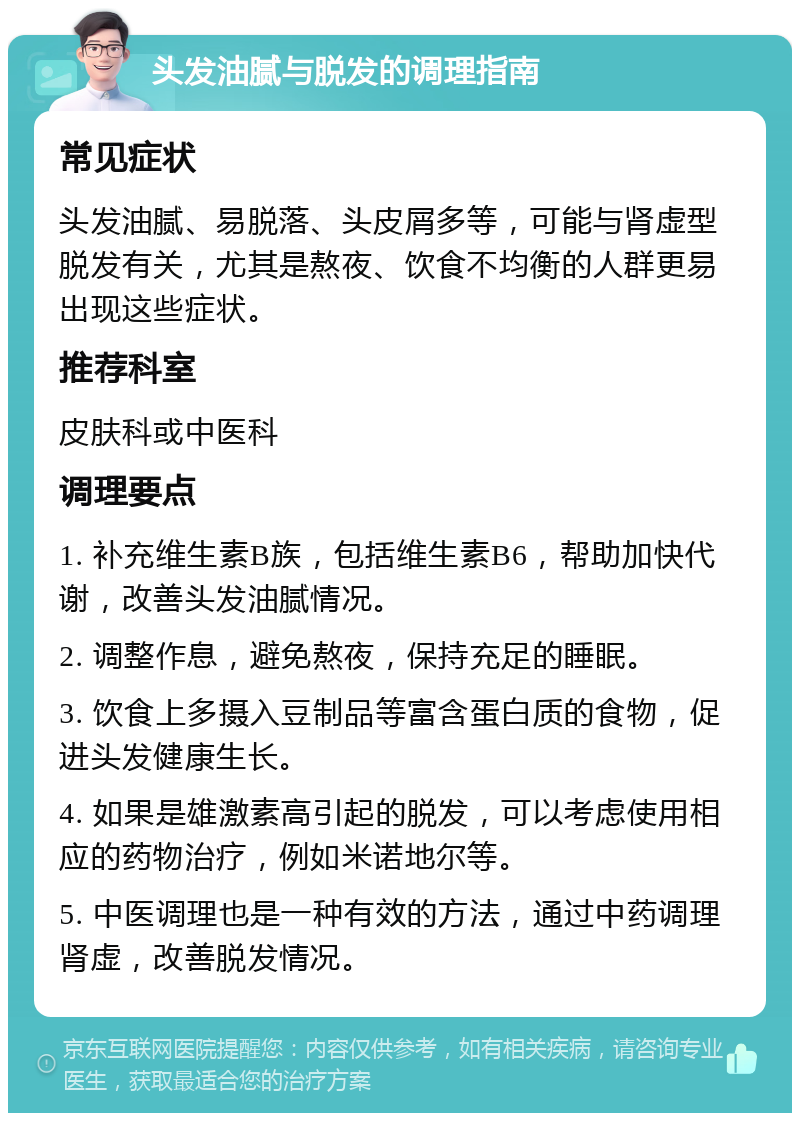 头发油腻与脱发的调理指南 常见症状 头发油腻、易脱落、头皮屑多等，可能与肾虚型脱发有关，尤其是熬夜、饮食不均衡的人群更易出现这些症状。 推荐科室 皮肤科或中医科 调理要点 1. 补充维生素B族，包括维生素B6，帮助加快代谢，改善头发油腻情况。 2. 调整作息，避免熬夜，保持充足的睡眠。 3. 饮食上多摄入豆制品等富含蛋白质的食物，促进头发健康生长。 4. 如果是雄激素高引起的脱发，可以考虑使用相应的药物治疗，例如米诺地尔等。 5. 中医调理也是一种有效的方法，通过中药调理肾虚，改善脱发情况。