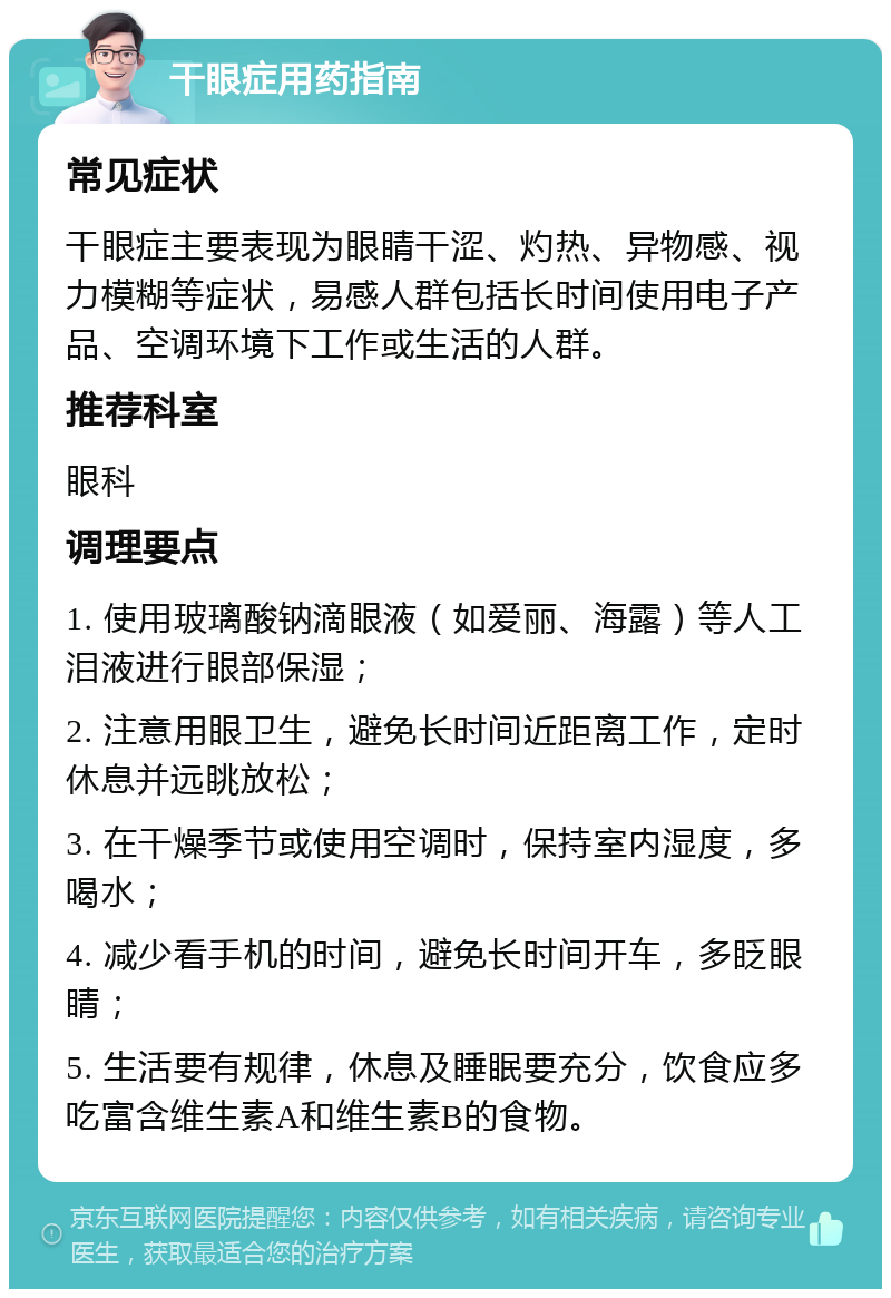 干眼症用药指南 常见症状 干眼症主要表现为眼睛干涩、灼热、异物感、视力模糊等症状，易感人群包括长时间使用电子产品、空调环境下工作或生活的人群。 推荐科室 眼科 调理要点 1. 使用玻璃酸钠滴眼液（如爱丽、海露）等人工泪液进行眼部保湿； 2. 注意用眼卫生，避免长时间近距离工作，定时休息并远眺放松； 3. 在干燥季节或使用空调时，保持室内湿度，多喝水； 4. 减少看手机的时间，避免长时间开车，多眨眼睛； 5. 生活要有规律，休息及睡眠要充分，饮食应多吃富含维生素A和维生素B的食物。