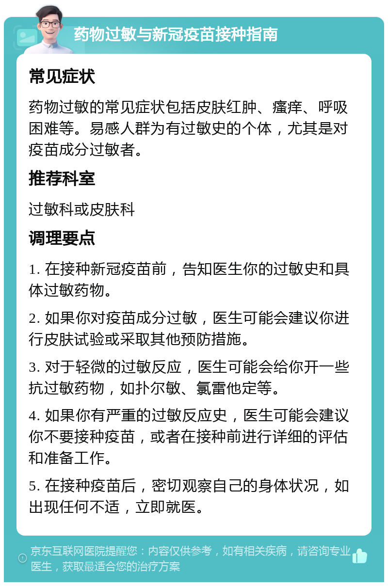 药物过敏与新冠疫苗接种指南 常见症状 药物过敏的常见症状包括皮肤红肿、瘙痒、呼吸困难等。易感人群为有过敏史的个体，尤其是对疫苗成分过敏者。 推荐科室 过敏科或皮肤科 调理要点 1. 在接种新冠疫苗前，告知医生你的过敏史和具体过敏药物。 2. 如果你对疫苗成分过敏，医生可能会建议你进行皮肤试验或采取其他预防措施。 3. 对于轻微的过敏反应，医生可能会给你开一些抗过敏药物，如扑尔敏、氯雷他定等。 4. 如果你有严重的过敏反应史，医生可能会建议你不要接种疫苗，或者在接种前进行详细的评估和准备工作。 5. 在接种疫苗后，密切观察自己的身体状况，如出现任何不适，立即就医。