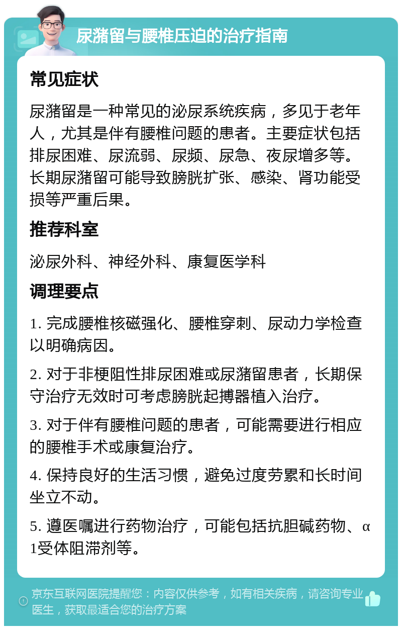 尿潴留与腰椎压迫的治疗指南 常见症状 尿潴留是一种常见的泌尿系统疾病，多见于老年人，尤其是伴有腰椎问题的患者。主要症状包括排尿困难、尿流弱、尿频、尿急、夜尿增多等。长期尿潴留可能导致膀胱扩张、感染、肾功能受损等严重后果。 推荐科室 泌尿外科、神经外科、康复医学科 调理要点 1. 完成腰椎核磁强化、腰椎穿刺、尿动力学检查以明确病因。 2. 对于非梗阻性排尿困难或尿潴留患者，长期保守治疗无效时可考虑膀胱起搏器植入治疗。 3. 对于伴有腰椎问题的患者，可能需要进行相应的腰椎手术或康复治疗。 4. 保持良好的生活习惯，避免过度劳累和长时间坐立不动。 5. 遵医嘱进行药物治疗，可能包括抗胆碱药物、α1受体阻滞剂等。