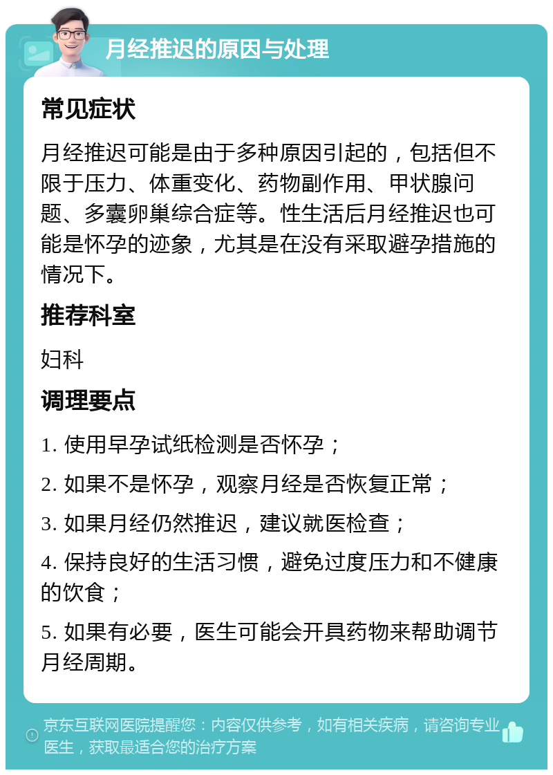 月经推迟的原因与处理 常见症状 月经推迟可能是由于多种原因引起的，包括但不限于压力、体重变化、药物副作用、甲状腺问题、多囊卵巢综合症等。性生活后月经推迟也可能是怀孕的迹象，尤其是在没有采取避孕措施的情况下。 推荐科室 妇科 调理要点 1. 使用早孕试纸检测是否怀孕； 2. 如果不是怀孕，观察月经是否恢复正常； 3. 如果月经仍然推迟，建议就医检查； 4. 保持良好的生活习惯，避免过度压力和不健康的饮食； 5. 如果有必要，医生可能会开具药物来帮助调节月经周期。