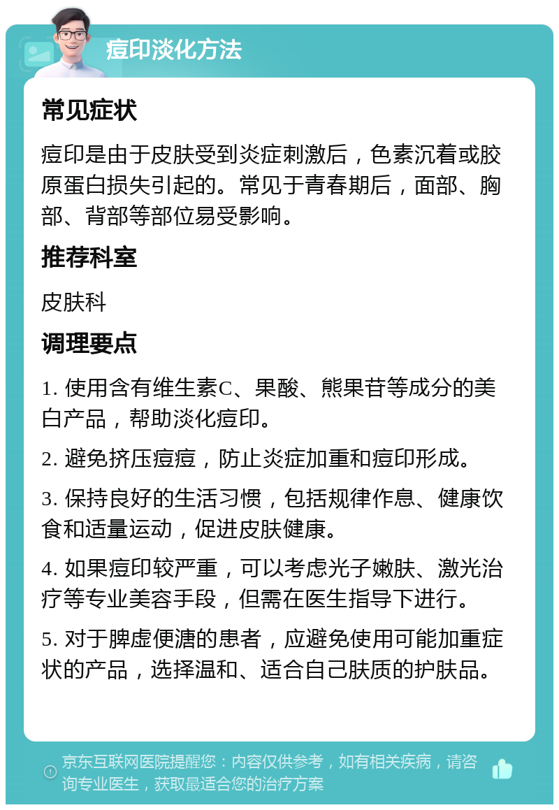 痘印淡化方法 常见症状 痘印是由于皮肤受到炎症刺激后，色素沉着或胶原蛋白损失引起的。常见于青春期后，面部、胸部、背部等部位易受影响。 推荐科室 皮肤科 调理要点 1. 使用含有维生素C、果酸、熊果苷等成分的美白产品，帮助淡化痘印。 2. 避免挤压痘痘，防止炎症加重和痘印形成。 3. 保持良好的生活习惯，包括规律作息、健康饮食和适量运动，促进皮肤健康。 4. 如果痘印较严重，可以考虑光子嫩肤、激光治疗等专业美容手段，但需在医生指导下进行。 5. 对于脾虚便溏的患者，应避免使用可能加重症状的产品，选择温和、适合自己肤质的护肤品。