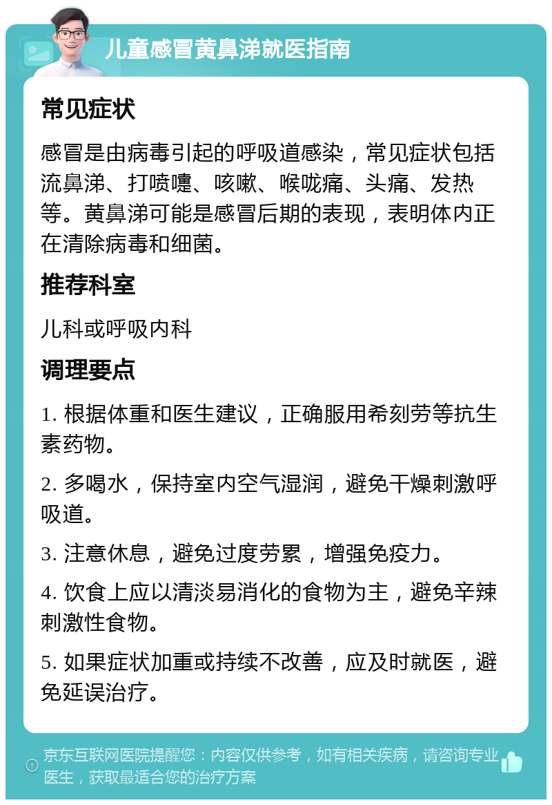 儿童感冒黄鼻涕就医指南 常见症状 感冒是由病毒引起的呼吸道感染，常见症状包括流鼻涕、打喷嚏、咳嗽、喉咙痛、头痛、发热等。黄鼻涕可能是感冒后期的表现，表明体内正在清除病毒和细菌。 推荐科室 儿科或呼吸内科 调理要点 1. 根据体重和医生建议，正确服用希刻劳等抗生素药物。 2. 多喝水，保持室内空气湿润，避免干燥刺激呼吸道。 3. 注意休息，避免过度劳累，增强免疫力。 4. 饮食上应以清淡易消化的食物为主，避免辛辣刺激性食物。 5. 如果症状加重或持续不改善，应及时就医，避免延误治疗。