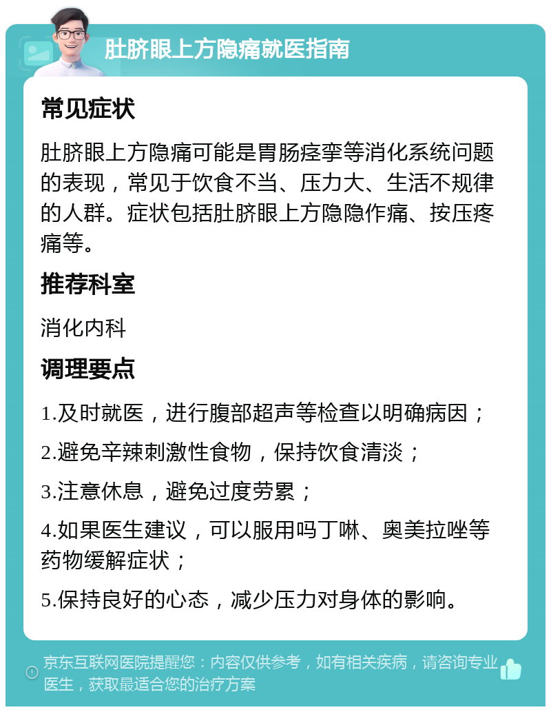 肚脐眼上方隐痛就医指南 常见症状 肚脐眼上方隐痛可能是胃肠痉挛等消化系统问题的表现，常见于饮食不当、压力大、生活不规律的人群。症状包括肚脐眼上方隐隐作痛、按压疼痛等。 推荐科室 消化内科 调理要点 1.及时就医，进行腹部超声等检查以明确病因； 2.避免辛辣刺激性食物，保持饮食清淡； 3.注意休息，避免过度劳累； 4.如果医生建议，可以服用吗丁啉、奥美拉唑等药物缓解症状； 5.保持良好的心态，减少压力对身体的影响。