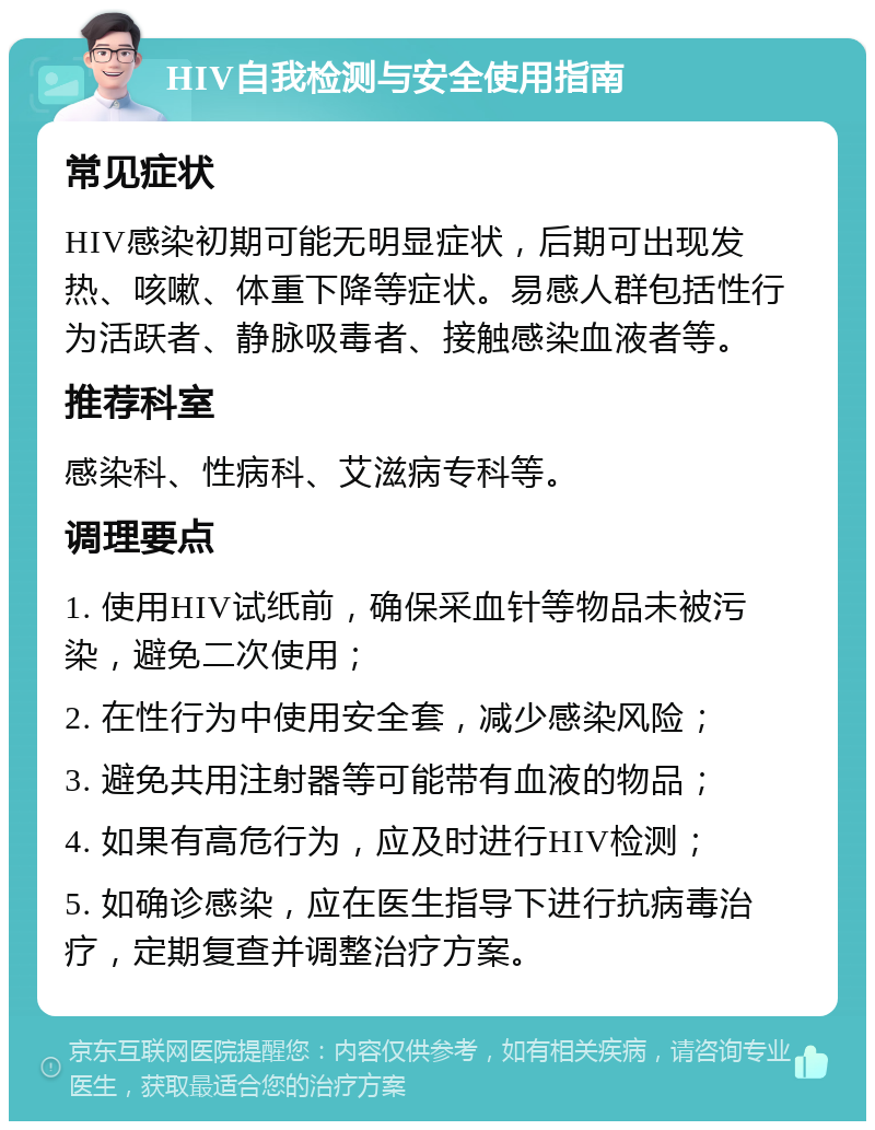 HIV自我检测与安全使用指南 常见症状 HIV感染初期可能无明显症状，后期可出现发热、咳嗽、体重下降等症状。易感人群包括性行为活跃者、静脉吸毒者、接触感染血液者等。 推荐科室 感染科、性病科、艾滋病专科等。 调理要点 1. 使用HIV试纸前，确保采血针等物品未被污染，避免二次使用； 2. 在性行为中使用安全套，减少感染风险； 3. 避免共用注射器等可能带有血液的物品； 4. 如果有高危行为，应及时进行HIV检测； 5. 如确诊感染，应在医生指导下进行抗病毒治疗，定期复查并调整治疗方案。