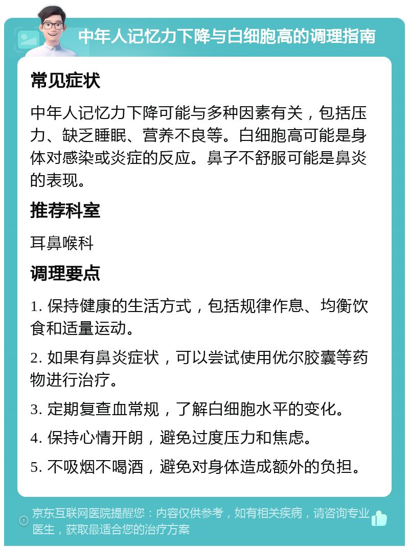 中年人记忆力下降与白细胞高的调理指南 常见症状 中年人记忆力下降可能与多种因素有关，包括压力、缺乏睡眠、营养不良等。白细胞高可能是身体对感染或炎症的反应。鼻子不舒服可能是鼻炎的表现。 推荐科室 耳鼻喉科 调理要点 1. 保持健康的生活方式，包括规律作息、均衡饮食和适量运动。 2. 如果有鼻炎症状，可以尝试使用优尔胶囊等药物进行治疗。 3. 定期复查血常规，了解白细胞水平的变化。 4. 保持心情开朗，避免过度压力和焦虑。 5. 不吸烟不喝酒，避免对身体造成额外的负担。