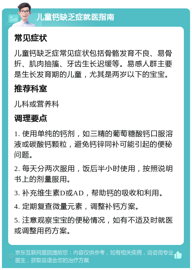 儿童钙缺乏症就医指南 常见症状 儿童钙缺乏症常见症状包括骨骼发育不良、易骨折、肌肉抽搐、牙齿生长迟缓等。易感人群主要是生长发育期的儿童，尤其是两岁以下的宝宝。 推荐科室 儿科或营养科 调理要点 1. 使用单纯的钙剂，如三精的葡萄糖酸钙口服溶液或碳酸钙颗粒，避免钙锌同补可能引起的便秘问题。 2. 每天分两次服用，饭后半小时使用，按照说明书上的剂量服用。 3. 补充维生素D或AD，帮助钙的吸收和利用。 4. 定期复查微量元素，调整补钙方案。 5. 注意观察宝宝的便秘情况，如有不适及时就医或调整用药方案。