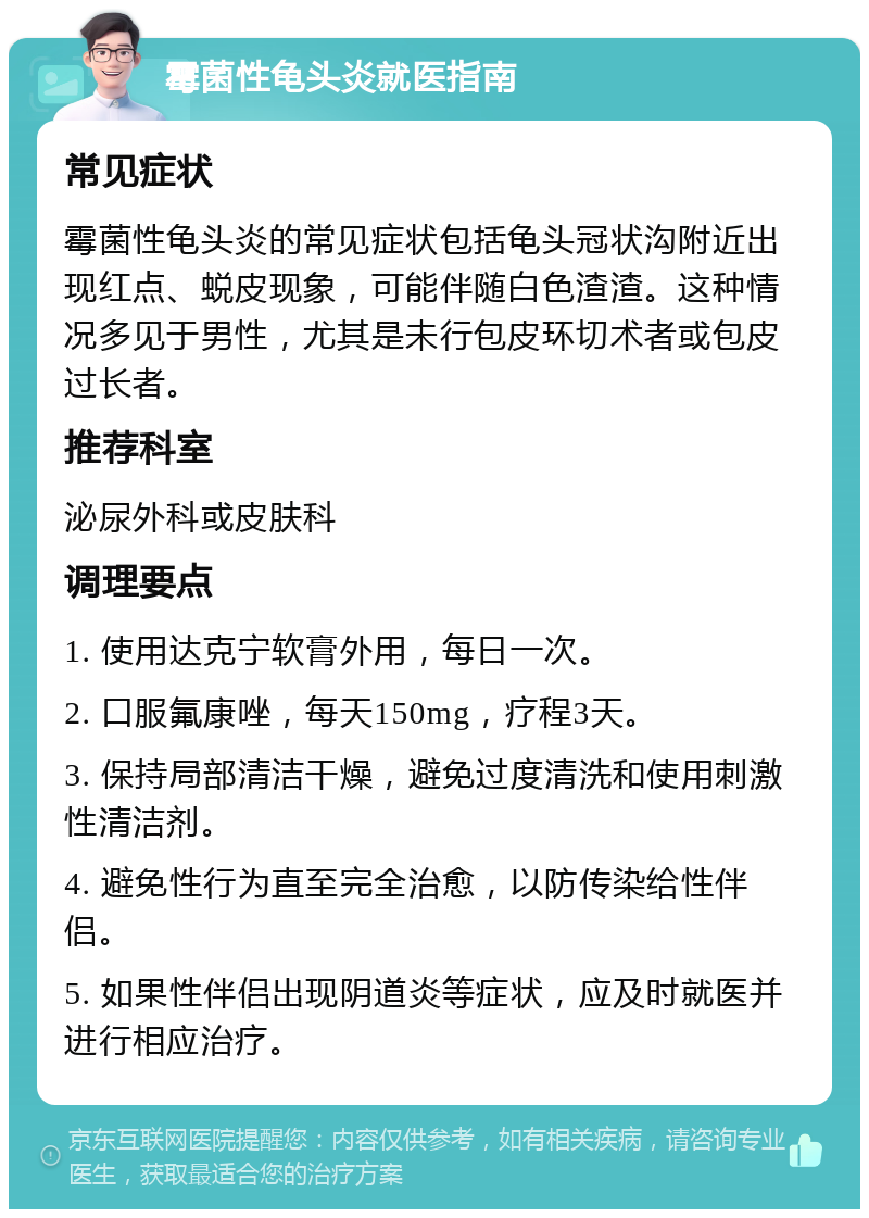 霉菌性龟头炎就医指南 常见症状 霉菌性龟头炎的常见症状包括龟头冠状沟附近出现红点、蜕皮现象，可能伴随白色渣渣。这种情况多见于男性，尤其是未行包皮环切术者或包皮过长者。 推荐科室 泌尿外科或皮肤科 调理要点 1. 使用达克宁软膏外用，每日一次。 2. 口服氟康唑，每天150mg，疗程3天。 3. 保持局部清洁干燥，避免过度清洗和使用刺激性清洁剂。 4. 避免性行为直至完全治愈，以防传染给性伴侣。 5. 如果性伴侣出现阴道炎等症状，应及时就医并进行相应治疗。