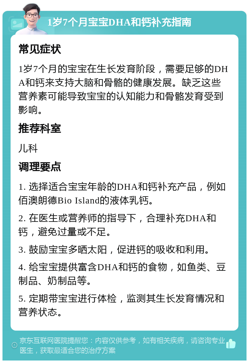 1岁7个月宝宝DHA和钙补充指南 常见症状 1岁7个月的宝宝在生长发育阶段，需要足够的DHA和钙来支持大脑和骨骼的健康发展。缺乏这些营养素可能导致宝宝的认知能力和骨骼发育受到影响。 推荐科室 儿科 调理要点 1. 选择适合宝宝年龄的DHA和钙补充产品，例如佰澳朗德Bio Island的液体乳钙。 2. 在医生或营养师的指导下，合理补充DHA和钙，避免过量或不足。 3. 鼓励宝宝多晒太阳，促进钙的吸收和利用。 4. 给宝宝提供富含DHA和钙的食物，如鱼类、豆制品、奶制品等。 5. 定期带宝宝进行体检，监测其生长发育情况和营养状态。