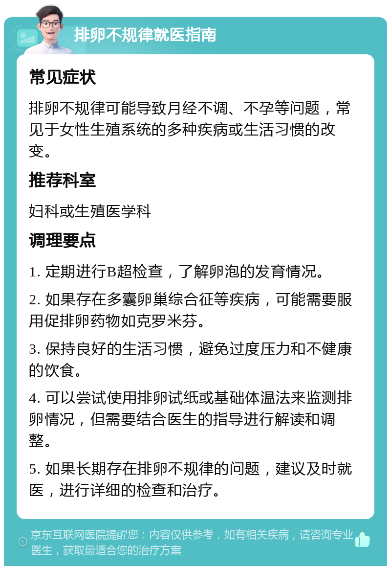 排卵不规律就医指南 常见症状 排卵不规律可能导致月经不调、不孕等问题，常见于女性生殖系统的多种疾病或生活习惯的改变。 推荐科室 妇科或生殖医学科 调理要点 1. 定期进行B超检查，了解卵泡的发育情况。 2. 如果存在多囊卵巢综合征等疾病，可能需要服用促排卵药物如克罗米芬。 3. 保持良好的生活习惯，避免过度压力和不健康的饮食。 4. 可以尝试使用排卵试纸或基础体温法来监测排卵情况，但需要结合医生的指导进行解读和调整。 5. 如果长期存在排卵不规律的问题，建议及时就医，进行详细的检查和治疗。