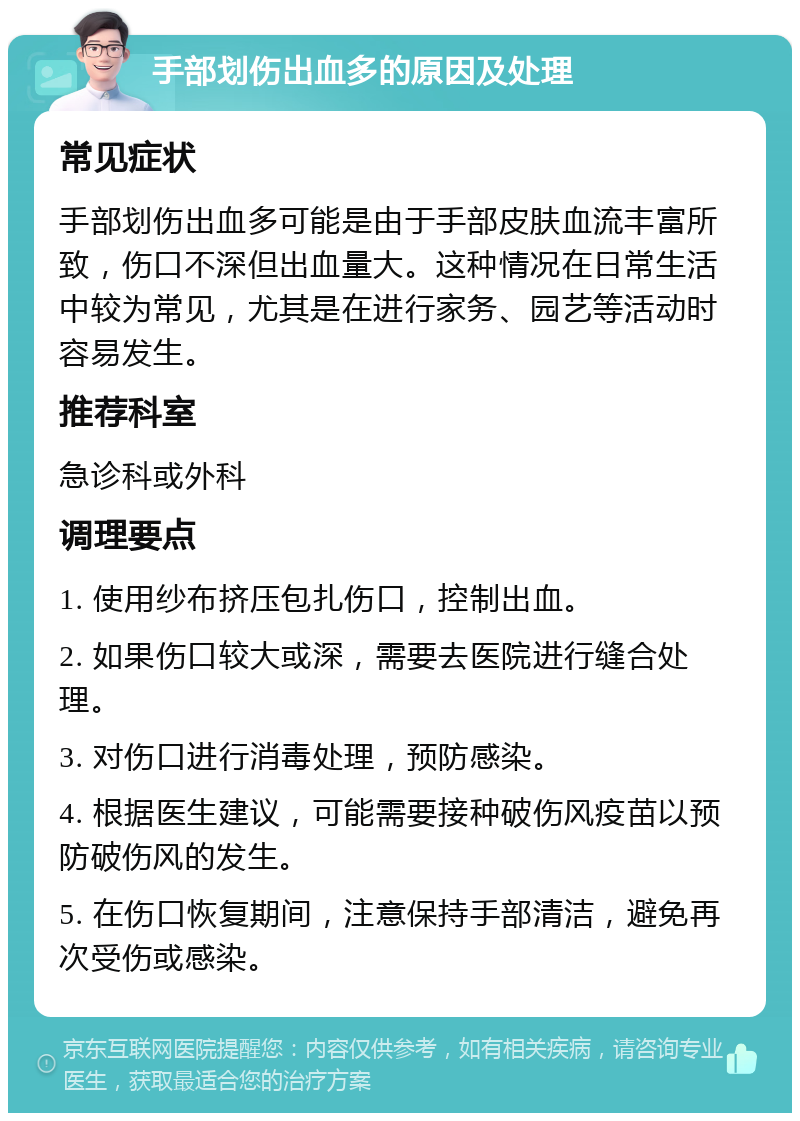 手部划伤出血多的原因及处理 常见症状 手部划伤出血多可能是由于手部皮肤血流丰富所致，伤口不深但出血量大。这种情况在日常生活中较为常见，尤其是在进行家务、园艺等活动时容易发生。 推荐科室 急诊科或外科 调理要点 1. 使用纱布挤压包扎伤口，控制出血。 2. 如果伤口较大或深，需要去医院进行缝合处理。 3. 对伤口进行消毒处理，预防感染。 4. 根据医生建议，可能需要接种破伤风疫苗以预防破伤风的发生。 5. 在伤口恢复期间，注意保持手部清洁，避免再次受伤或感染。