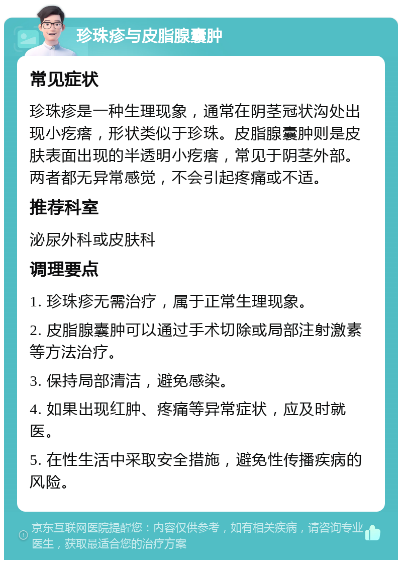 珍珠疹与皮脂腺囊肿 常见症状 珍珠疹是一种生理现象，通常在阴茎冠状沟处出现小疙瘩，形状类似于珍珠。皮脂腺囊肿则是皮肤表面出现的半透明小疙瘩，常见于阴茎外部。两者都无异常感觉，不会引起疼痛或不适。 推荐科室 泌尿外科或皮肤科 调理要点 1. 珍珠疹无需治疗，属于正常生理现象。 2. 皮脂腺囊肿可以通过手术切除或局部注射激素等方法治疗。 3. 保持局部清洁，避免感染。 4. 如果出现红肿、疼痛等异常症状，应及时就医。 5. 在性生活中采取安全措施，避免性传播疾病的风险。