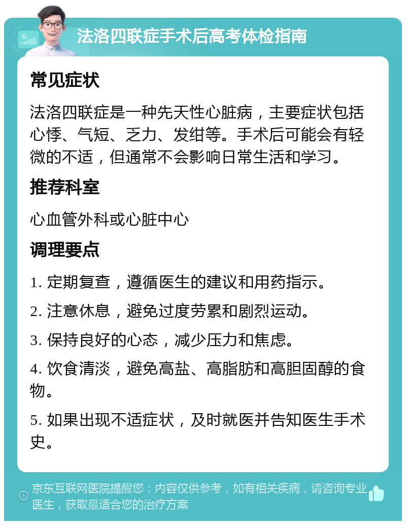 法洛四联症手术后高考体检指南 常见症状 法洛四联症是一种先天性心脏病，主要症状包括心悸、气短、乏力、发绀等。手术后可能会有轻微的不适，但通常不会影响日常生活和学习。 推荐科室 心血管外科或心脏中心 调理要点 1. 定期复查，遵循医生的建议和用药指示。 2. 注意休息，避免过度劳累和剧烈运动。 3. 保持良好的心态，减少压力和焦虑。 4. 饮食清淡，避免高盐、高脂肪和高胆固醇的食物。 5. 如果出现不适症状，及时就医并告知医生手术史。