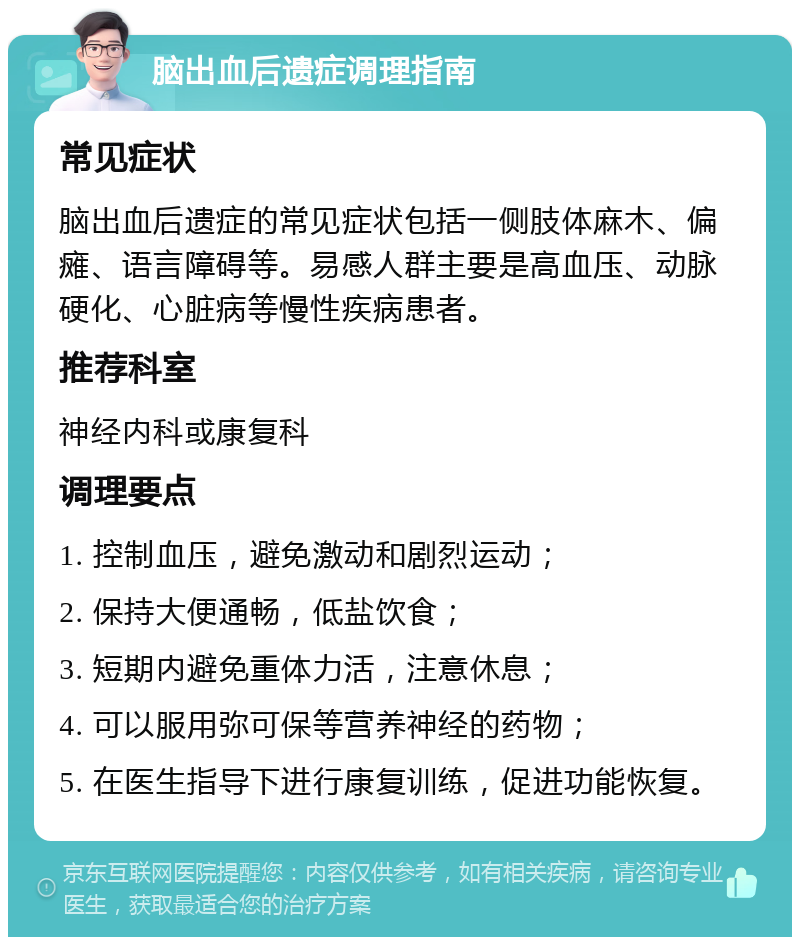 脑出血后遗症调理指南 常见症状 脑出血后遗症的常见症状包括一侧肢体麻木、偏瘫、语言障碍等。易感人群主要是高血压、动脉硬化、心脏病等慢性疾病患者。 推荐科室 神经内科或康复科 调理要点 1. 控制血压，避免激动和剧烈运动； 2. 保持大便通畅，低盐饮食； 3. 短期内避免重体力活，注意休息； 4. 可以服用弥可保等营养神经的药物； 5. 在医生指导下进行康复训练，促进功能恢复。