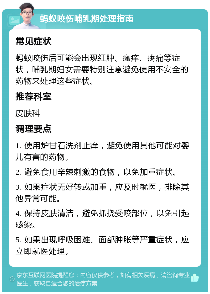 蚂蚁咬伤哺乳期处理指南 常见症状 蚂蚁咬伤后可能会出现红肿、瘙痒、疼痛等症状，哺乳期妇女需要特别注意避免使用不安全的药物来处理这些症状。 推荐科室 皮肤科 调理要点 1. 使用炉甘石洗剂止痒，避免使用其他可能对婴儿有害的药物。 2. 避免食用辛辣刺激的食物，以免加重症状。 3. 如果症状无好转或加重，应及时就医，排除其他异常可能。 4. 保持皮肤清洁，避免抓挠受咬部位，以免引起感染。 5. 如果出现呼吸困难、面部肿胀等严重症状，应立即就医处理。