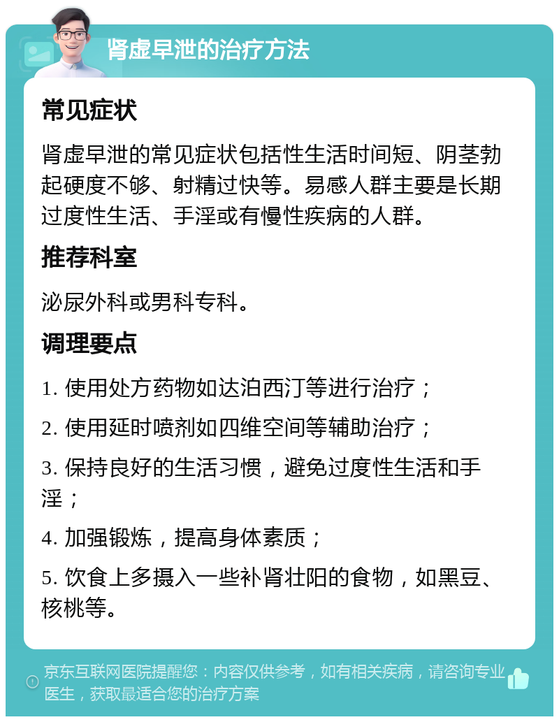 肾虚早泄的治疗方法 常见症状 肾虚早泄的常见症状包括性生活时间短、阴茎勃起硬度不够、射精过快等。易感人群主要是长期过度性生活、手淫或有慢性疾病的人群。 推荐科室 泌尿外科或男科专科。 调理要点 1. 使用处方药物如达泊西汀等进行治疗； 2. 使用延时喷剂如四维空间等辅助治疗； 3. 保持良好的生活习惯，避免过度性生活和手淫； 4. 加强锻炼，提高身体素质； 5. 饮食上多摄入一些补肾壮阳的食物，如黑豆、核桃等。