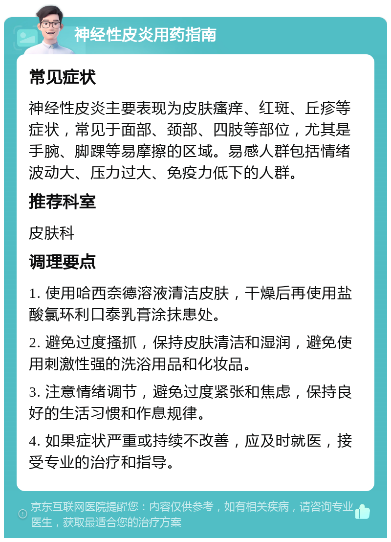 神经性皮炎用药指南 常见症状 神经性皮炎主要表现为皮肤瘙痒、红斑、丘疹等症状，常见于面部、颈部、四肢等部位，尤其是手腕、脚踝等易摩擦的区域。易感人群包括情绪波动大、压力过大、免疫力低下的人群。 推荐科室 皮肤科 调理要点 1. 使用哈西奈德溶液清洁皮肤，干燥后再使用盐酸氯环利口泰乳膏涂抹患处。 2. 避免过度搔抓，保持皮肤清洁和湿润，避免使用刺激性强的洗浴用品和化妆品。 3. 注意情绪调节，避免过度紧张和焦虑，保持良好的生活习惯和作息规律。 4. 如果症状严重或持续不改善，应及时就医，接受专业的治疗和指导。